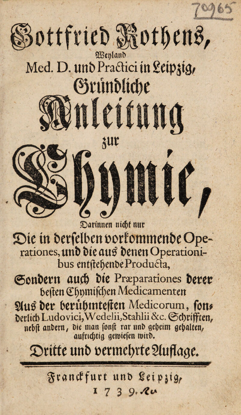 otljenS, SÖ3et)lant> Med. D. iinb Pra&ici in £etp$i^ ©rtitiMttbe darinnen nidjf nur ©ie tn berfdbent*orfommenbeOpe- rationes, unb bteau$ beticn Operationi- bus entflefjen&eProdufta, ©onbct’tl auch tue Prseparationes betet be|lm (Efjpmifcljen Medicamentett §lu£ bet berübmteften Medicorum, fort# Perfid) Ludovici,W edelii,Stahlii &c. @d)rifften, nebff anbetn, Die man fon(l rar nnb geheim gehalten, aufrichtig gemiefen roirb. ©ritte unb »ermeptte Stufte. gramffurt unt>