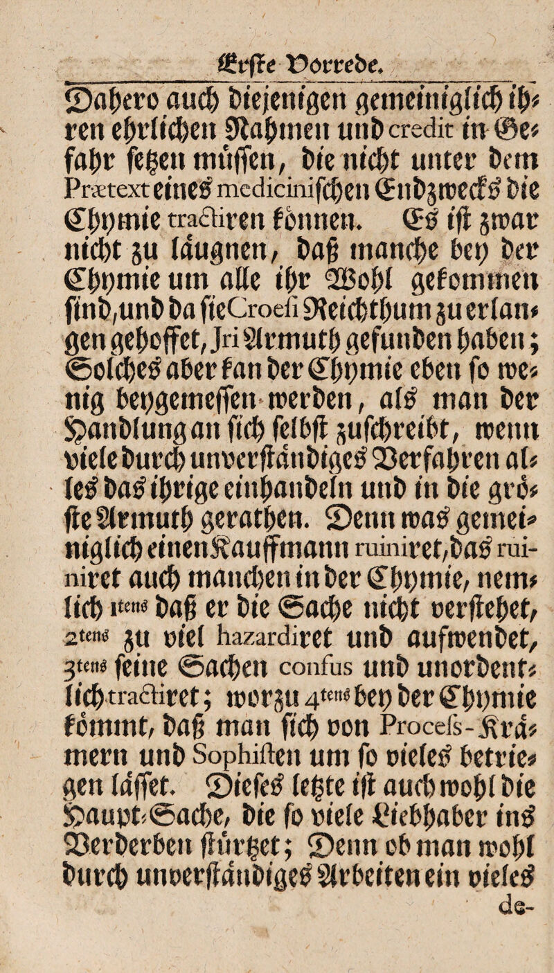 _(£vfte Porrebe,_ ©agero aueg Diejenigen gemeiniglieg ig* ren ejnrlic^en 9tagmcn unD credit in@e* fagr fegen muffen, Die niegt unter Dem Pratext eines medicinifegen Qtnbjtrecf# Die <£f)t)mie traairen fonnen. ifi jtrar niegt ju (augnen, Dag manche bet) Der Cggmie um alle igr 2Bog( gekommen ftnD,unD Da fteCrodi Dleicgtgum ju eriam gen gegoffet, Jri Sirmutg gefunDen gaben; ©o(<ge£ aber fan Der Cggmie eben fo tre* nig beggetnegen trerDen, a(£ man Der SpanDIungan fieg feibfl sufegreibt, trenn riete Dureg unrergduDigctf ©erfagren aU Ie#Da£tgrigecinganDe(n unD in Die gro* ge Slttnutg geratgen. SDetitt tratf gemein nigücg einen&auffmann ruiniret,Da£ rui- niret aueg tnatiegen in Der <£ggmie, nenn lieg i*«* Dag er Die ©aege tiicgt rergeget, 2«n« jtt riet hazardiret unD auftrenDet, feine ©aegett confus unD unotDenf* liegtraftiret; trerju 4tc»« bet) Der QTgnmie fomrnt, Dag man fieg ron Procds-iU’d* mern unD Sophiften um fo rietet betrie» gen laffet. ©iefetf (egte ig aueg trog! Die £>aurt<@aege, Die fo viele Ciebgaber in£ ©erberben ginget; ©enn ob man trogt Dureg unrerganDigetf Arbeiten ein rietet
