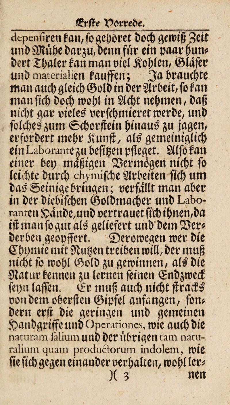 / (£t{ie Porcebe._ dcpeniirett tau, fo gehöret i)ocf) genug Seit unD aJUthe Darju, Denn ftir ein paar hun* t)ert Xljaier f an man oiel Sohlen, ©lafer tittt> materialicn fauffen; 3a brauchte matt auch gleich ©olD in Der Arbeit, fo tan man geh Doch toohl in Siebt nehmen, Dag nicht gar oiele£ ocrfchmicret toerDe, unb foIcf>c^5iim ©cborgein hinauf §u jagen, erforbert mehr iiung, al£ gemeiniglich ein Laborante hefigen pfleget. Süfo tan einet bet) mdgigett Vermögen nicht fo leichte Durch chymifebe Slrbeitett fleh um ba£ ©einige bringen; verfallt man aber in Der Diebifcben ©oIDmacher unD Labo¬ ranten !£>dnbe,unD oertrauet fleh ihnen,Da igmanfogutatö geliefert unD'Detn 23er* Derben geopffert. SDeroiocgen toer Die (Ebpmie mit SRugen treiben roitt. Der mug nicht fo tcobl ©olD ju gemimten, al# Die Slaturtemten gu lernen feinen ©nDgtoecf feptt lagen, ©r mug auch nicht gracf£ oonDem obergen ©ipfel anfangen, fon* Dem erg Die geringen unD gemeinen SjanbgriffeuuDOperationes, mie auch Die naturam lälium uttD Der Übrigen tarn natu- ralium quam productorum indolem, tote ge geh gegen eittanDer oerhalten, toohl ler<s