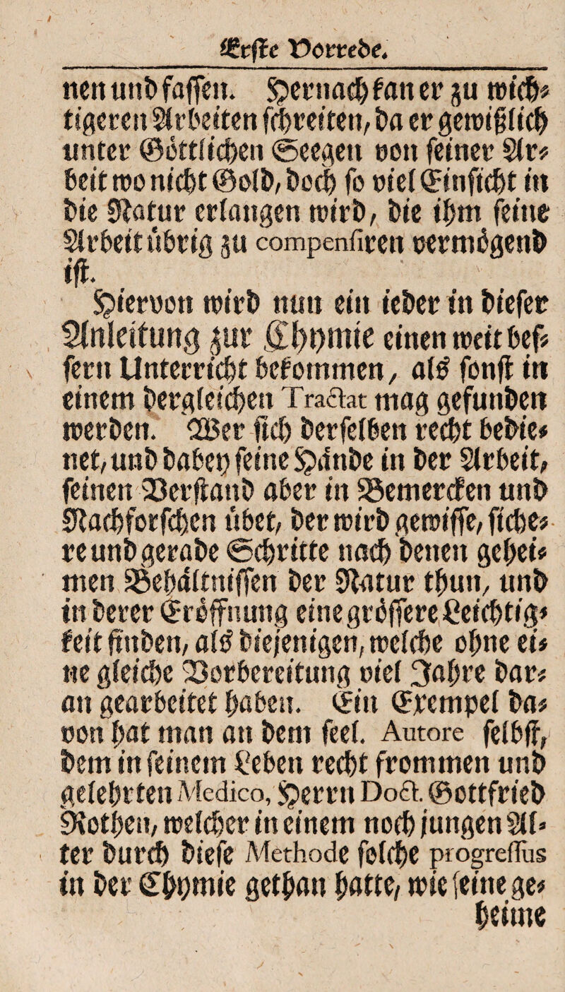 _Cgrfic tJorrebe,_ tten unb faffeit. $ernachfaner ju wich* tigeren Arbeiten fchretten, ba er gewifjiich unter ©bttiieben ©eegett t»on feiner Sir? beit wo nicht ©oib, hoch fo wei©itificbt m t>ie 0}atur erlangen wirb, bie ihm feine Strbeitübrig p compenfiren oermbgenb ifi. $ieroott wirb mm ein ieber in biefer Anleitung *ur SH)t)mte einen weit bef? fern Unterricht bekommen, a(£ fonfl in einem dergleichen Traftat mag gefunden werben. C35er ftcb berfeiben recht bebte* net, unb habet) feine Sjdnbe in ber Sirbeit, feinen Verfiattb aber in 33emercfeti unb SRachforfchen übet, ber wirb gewiffe, ftche* reunbgerabe Schritte nach betten gehei* men SSebditniffen ber Statur thun, unb in berer ©roffnung einegrbffereCeichtig* feit ftnbett, ai£ biejenigen, weiche ohne ei* «e gleiche Vorbereitung viel 3ahre bar* an gearbeitet haben, ©in ©rempei ba* ron hat man an bent feei. Autore feibff, bem in feinem £eben recht frommen unb gelehrten Medico, £>errn Doft. ©cttfrt'eb 9?othen, weicher in einem noch jungen SU* ter burch biefe Methode foiche piogreflus in ber Cbt?mte gethatt hatte/ wie (eine ge* heiute