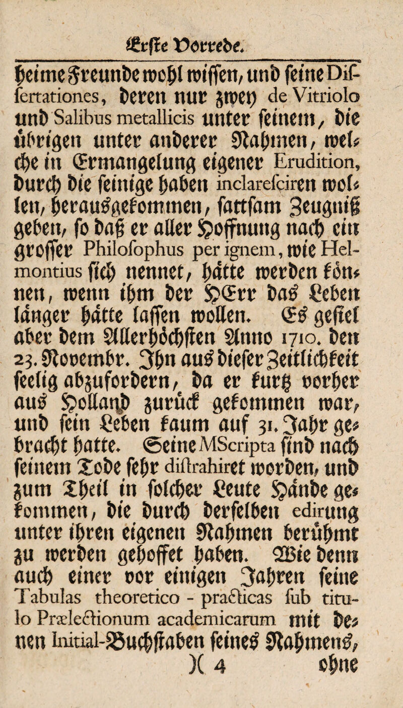 ÖJrfie Uoirebe.__ beime^reunbewobl n>iffen,unt» feine Dif- fertationes, berett nur jwet) deVitriolo itnt) Salibus metallicis unter feinem, bie übrigen unter anderer Stammen, wel« che in (Ermangelung eigener Erudition, burd) Die feinige haben inclarefdren wob len, berautfgefomtnen, fattfam 3c«gni# geben, fo baß er aller Hoffnung nach ei» groffer Philofophus per ignem, wie Hel- montius fich nennet, batte werben f on* nen, wenn ihm ber 5?(Err ba£ Ceben langer hatte laffen wollen. <g$ geftel aber bem StUer^dc^flen Slnno 1710. bett 23. S^orembr. 3bn au£biefer3eitlicbfeit feeligabguforbern, ba er fur$ »erbet au£ £>ollan,b gurüd? gekommen war, unb fein £eben faum auf 31.3abr ge« bra$t batte, ©eine MScripta finb nach feinem Xobe febr diftrahiret worben, unb gum 2 freit in folcber Ceute $anbe ge« fornmen, bie burdb berfelbeit edirung unter ihren eigenen Nahmen berühmt gu werben gehojfet haben. SBieben« auch einer oor einigen fahren feine Tabulas theoretico - prafticas fub titu- lo Praleftionum academicarum mit frCf nen Imtiai-S5u#aben feinet bahnten#,