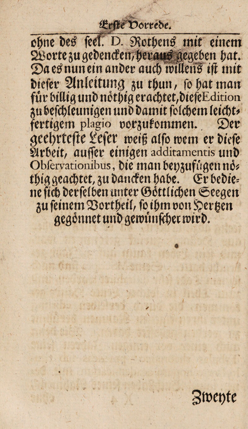 . <!**... iJttfteTOottebe. ohne*ÖC0 feeff D. 9?othen£ mit entern 2)a etf nun ein önÖcc^uSÄiMil' ifl mit ibiefer Slnlettung §u thutt, fo hat man für billig uni) netbig eracbtet,i>iefeEdition gubefcbleunigen uni) Damit feiefeem leicht* fertigem plagio uorgu kommen. ®er gec^rtcfte £efer rceifi alfo tretn er biefe Sirbeit, auffer einigen additamentis uni) Obfervationibus, bie matt beggufügennö* tbig geachtet, gu battefen habe. (Er bebie= ne fid> berfelbett unter ©ältlichen €> eegett gu feinem 23ortbet'l, fo ihm oott bergen gegännet uni) getvüttjchet trirb. 3n>et>te