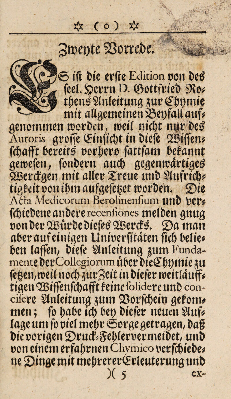 « • © tflfc t)ic ctflc Edition 0011 feel. £errn D. ©ottfrieb 9le* tben^Slnleitung *ur€bt>mie mit allgemeinen S3ct)faU auf# genommen toorben, toeil nicht nurbetf Autoris groffe ©infiebt in i)iefc SBiffen* fd^afft bereit^ oorbero fattfam befannt getoefett, fonbertt auch gegento4rtige£ SSBcrcfgen mit aller Xreue uni) Slufricb* tigfeit oon ihm aufgefefcet toorben. Sie Acta Medicorum ßerolinenfium unb Oer# fcbiebencatibererecenfiones melben gnug oon ber SBürbe biefeo 2Bercfl Sa man aber auf einigen Unioerfttaten ficb beließ ben laffett, biefe Slnleitung jum Funda¬ mente ber Coiiegiorum über bieCbtjmie 511 fegen,toeil noeb su^it in biefer toeitlauf# tigen SSBiffenfcbafft feine foliderc unb con- cilere Slnleitung jurn Sorfcbein gefönt# men; fo gäbe icb bet) biefer neuen Sluf* läge um fo oiel mehr ©orge getragen, bag bie oorigett Stucfr§el)leroermeibet, unb oon einem erfahrnen Chymicooerfebiebe# ne Singe mit mehr erer©rleuterung unb )( 5 «x* v.'A