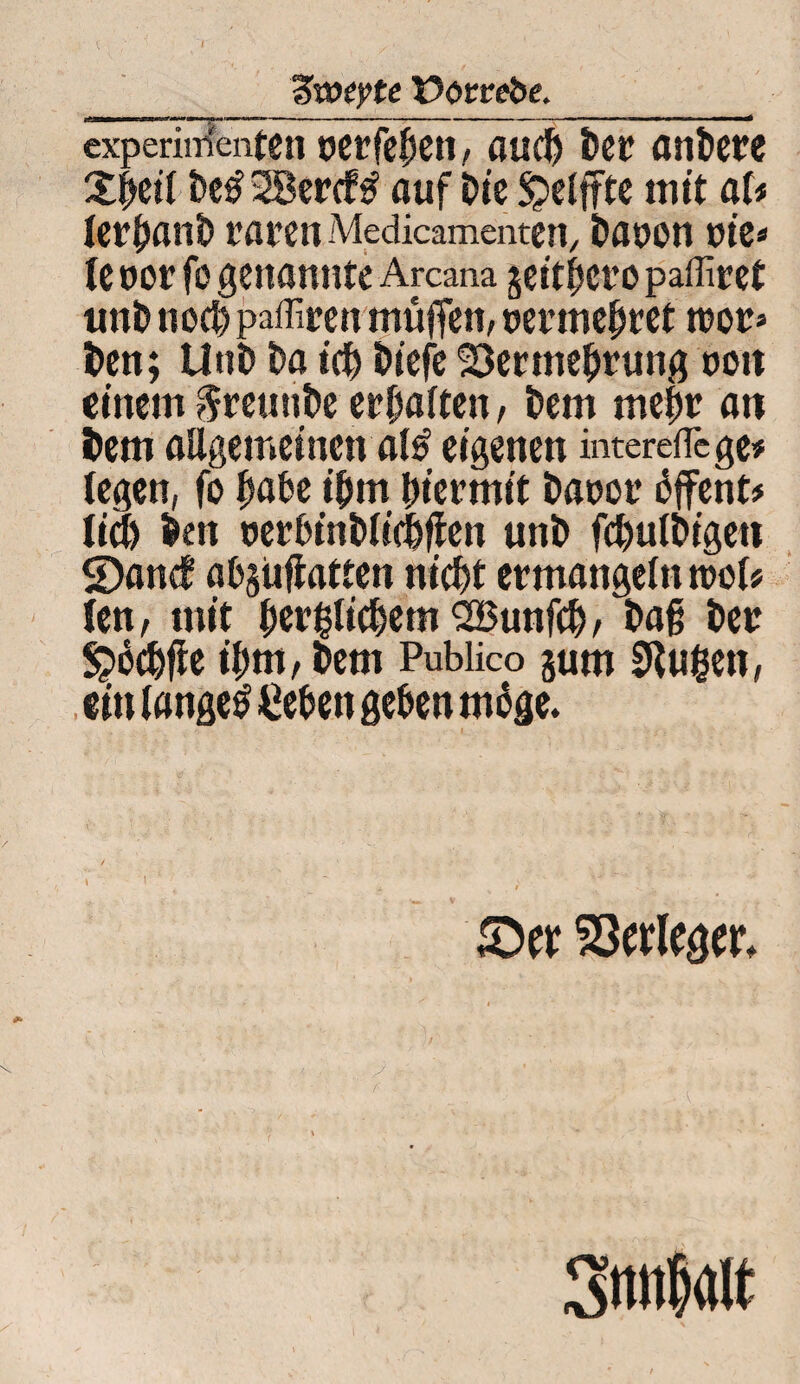 Tiweyte üötrrebe._ experimenten perfefjen, ßud) bei! anbete 2j>etT t>e£ 28ercf£ auf Die £>elffte mit aU lerfjanb raren Medicamenten, Daoon nie* te oor fo genannte Arcana geithero paffiret unb ned) paffiren muffen/ permehret tpor» Den; Uni) Da ich i>iefc Sermebrung pon einem §reunbe erhalten, Dem mehr an Dem allgemeinen al£ eigenen intereflege* legen, fo bähe t'bm hiermit Dapor dffent# lid) Den perhtnblicfeflen unb fd)ulbigeti SDand ahgiiflatten nicht ermangeln mol# len, mit berllicbemSBunfcb/ Dag Der S^bcbfie ihm, Dem Publico gum 9lugen, ein langet liehen gehen möge. Verleger.