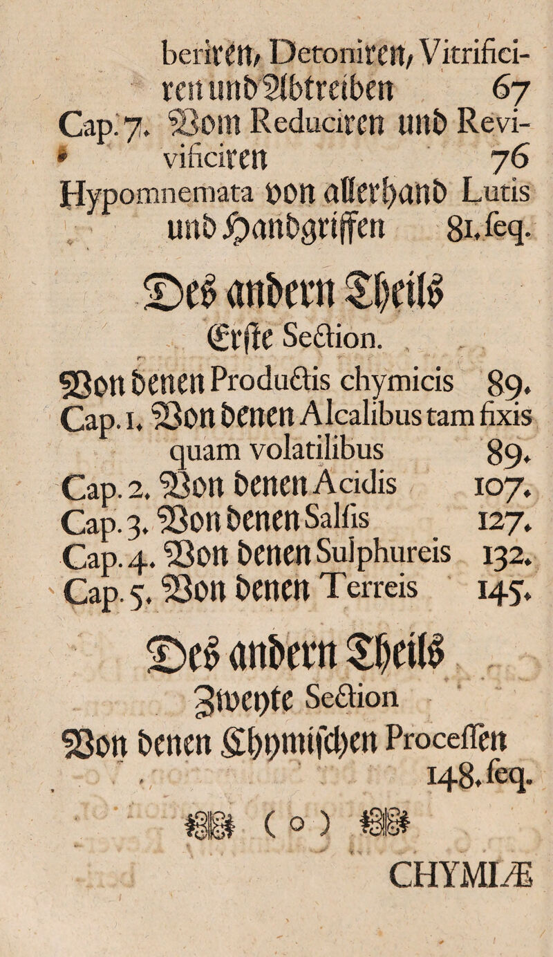 berivCtt/ DetonifCIt/ Vitrifid- rettun betreiben 67 Cap. 7. Sollt Reducircn Ultb Revi- • vificitCtt 76 Hypomnemata 00tt alletl>ant> Lutis unb jpanbgtiffen 8bfeq- (£ef!e Seftion. 530tt betten Produ&is diymids 89* Cap. h ©Ott benen Alcalibus tarn fixis quam volatilibus 89. Cap. 2. Sou benen Addis 107* Cap. 3. 33on benen Salfis 127, Cap. 4.33on benen Sulphureis 132. ' Cap. 5, 33on benen Terreis 145. ©eg anbettt S&cilg %Ml)tC Seftion S8on benen £f)pmtfcl)en Proceflen , 148, feq. ; ' - m ( 0 ) ® CHYMI/E