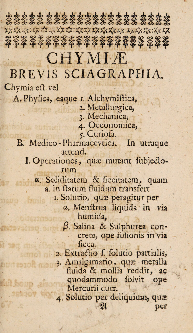 BREVIS SCIAGRAPHIA. Chymia eit vel A. Phyflca, eaque r, Alchymißica, 2. Metallurgica, 3. Mechanica, 4. Oeconomica, 5. Curiola. R Medico-Fharmacevtica. In utraque artend. I. Operationes, quse mutant fubje&o- rum a. Soiiditatem & fiecitacem, quam a, in ftatum fluid um rransfert 1. Solucio> qux peragitur per a, Menftrua liquida in via humida, ß, Salina & Sulphurea con- creta? ope fufionis in via iicea. 2. Extradio fl folutio partialis* 3, Amalgamatio* quas metalla fluida & mollia reddit, ac quodammodo floivit ope Mercurii curr. 4, Solutio per deliquium, quse per \