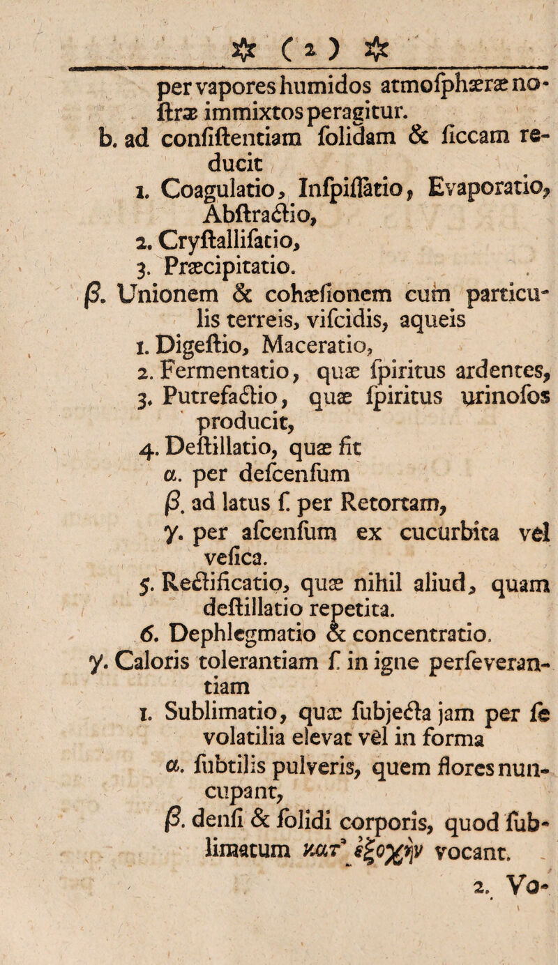 fe ( * ) 3fr__ pervaporeshumidos atmofphseraeno- ftrsB immixtosperagitur. b. ad confiftentiam folidam & ficcam re- ducit 1. Coagulatio, Infpiilatio, Evaporatio, Abftra&io, 2. Cryftallifatio, 3. Prsecipitatiö. ß. Unionem & cohaefionem cum particu- lis terreis, vifcidis, aqueis 1. Digeftio, Maceratio, 2. Fermentatio, quae fpiritus ardentes, 3. Putrefa&io, quae fpiritus urinofos producit, 4. Deftillatio, quae fit a. per defcenfum ß. ad latus f. per Retortam, y. per afcenfum ex cucurbka vel vefica. 5. Reflificatio, quss nihil aliud, quam deftillatio repetita. 6. Dephlegmatio & concentratio. y. Caloris tolerantiam f. in igne perfeveran- tiam x. Sublimatio, qua: fubjefta jam per fe volatilia elevat vd in forma a. fubtilis pulveris, quem floresnun- cupant, ß. denfi & folidi corporis, quod fub- liraatum Jiar’ s^o^v vocant.