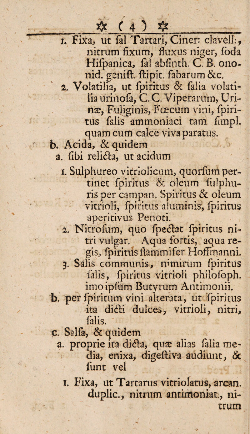 ' ^ . r , J ' ' J ~_# ( 4 } #__ n Fixa, ut fal Tartari, Ciner: clavell:, nitrum fixum, fluxus niger, foda Hifpanica, fal abfinth. C. B. ono- nid. genift. ftipit. fabarum&c. 2. Volatilia, uc fpiritus & falia volati- Iia urinofa, C. C. Viperarum, Uri- nx7 Fuliginis, Fee cum vini, fpiri¬ tus falis ammoniaci tarn fimpl quam cum calce viva paratus. b. Acida, & quidem a, fibi relida, ut acidum 1. Sulphureo vitriolicum, quorfum per- tinet fpiritus & oleum fulphu- ris per campan. Spiritus & oleum vitrioli, fpiritus aluminis5, fpiritus aperitivus Penoti. 2. Nitrofum, quo fpedat fpiritus ni- tri vulgär. Aqua fortis, aqua re- gis, fpiritus fkmmifer Hoffmanni. 3. Salis communis, nimirüm fpiritus falis, fpiritus vitrioli philofoph. imoipfum Butyrum Antimonii. b. per fpiritum vini alterata, ut fpiritus ita difti dulces, vitrioli 7 nitri, falis. C. Salfa, & quidem a. proprie ita diäa, quae alias falia me- dia, enixa, digeftiva audiunt, & funt vel 1. Fixa, ut Tartarus vitriolatus, arcan, duplic., nitrum antimoniat., ni¬ trum