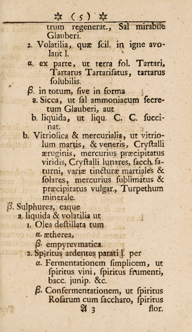 / _fr C $) fr_' trum regen erat., Sal mirabile Glanberi. 2. Volatilia, qux feil, in igne avo- laut 1. ' a. ex parte, ut terra fol. Tartari, Tartarus Tartarifatus, tartarus folubilis. ß. in totum, five in forma a. Sicca, ut fal ammoniacum feere- tum Glauben, aut b. liquida* ut liqu. C. C. fuccF nat. b. Vitriolica & mercurialia, ut vxtrio- lum martis, &veneris, Cryftalli aeruginis, mercurius praecipitatus viridis, Cryftalli lunares, facch.fa- turni, varis tinfturae martiales & folares, mercurius fublimatus & prsecipitatus vulgär., Turpethum minerale. ß. Sulphurea, eaque a. liquida & volatilia ut 1. Olea deftillata tum «♦ aetherea, ß- empyrevmatica. 2. Spiritus ardentes parati 1' per a. Fermentationem fimplicem, ut fpiritus vini, fpiritus fmmenti, bacc. junip. &c. ß. Confermentationem, ut fpiritus Rofarum cum faccharo, fpiritus 3 - flor. /