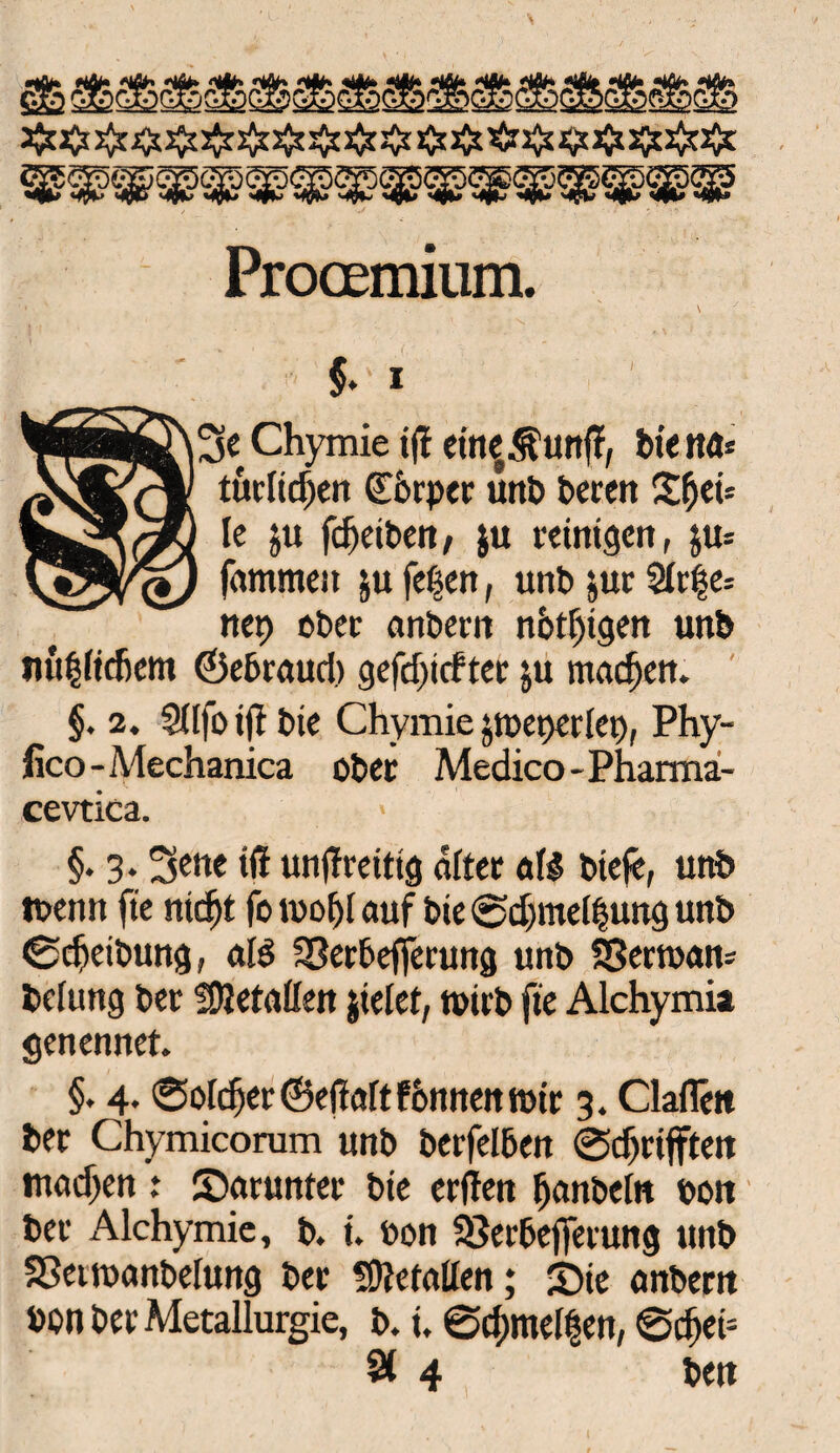 Procemium. ’' s f $♦ i Chymie iff eine^unft, biettd* tuenden CEorpcr unb bereit £f)ei= Ie ju fcf)eiben, $u reinigen, ju* \&#/(*) fammeit ju fe|en, unb juc 5fti§e= net> ober anbern nötigen unb nu|(icfiem ©ebraud) gefdjitf ter ju machen. §. 2. Sftfo ift bie Chymie jtt)et)er(et), Phy- fico-Mechanica ober Medico-Pharma- cevtica. > §. 3.3ene iß unßreitig öfter all biefe, unb tuenn fte nidft fo tuof)[ auf bie @d)me[|uitg unb 0d»eibung, aid SSerbefjerung unb SSertuan* bclung ber fßletaßen jielet, tuirb fte Alchymia genennet. §. 4. ©öftrer©efiaftfonnenmir 3. ClaiTett ber Chymicorum unb berfelben @djrifften tnad^en : darunter bie erffen Ijanbein Port ber Alchymic, b. i. t»on 33erbejferung unb SSetroanbelung ber befaßen; ©ie anbern bon ber Metallurgie, b. i. ©d)me[|en, @cf)eft 9t 4 beit