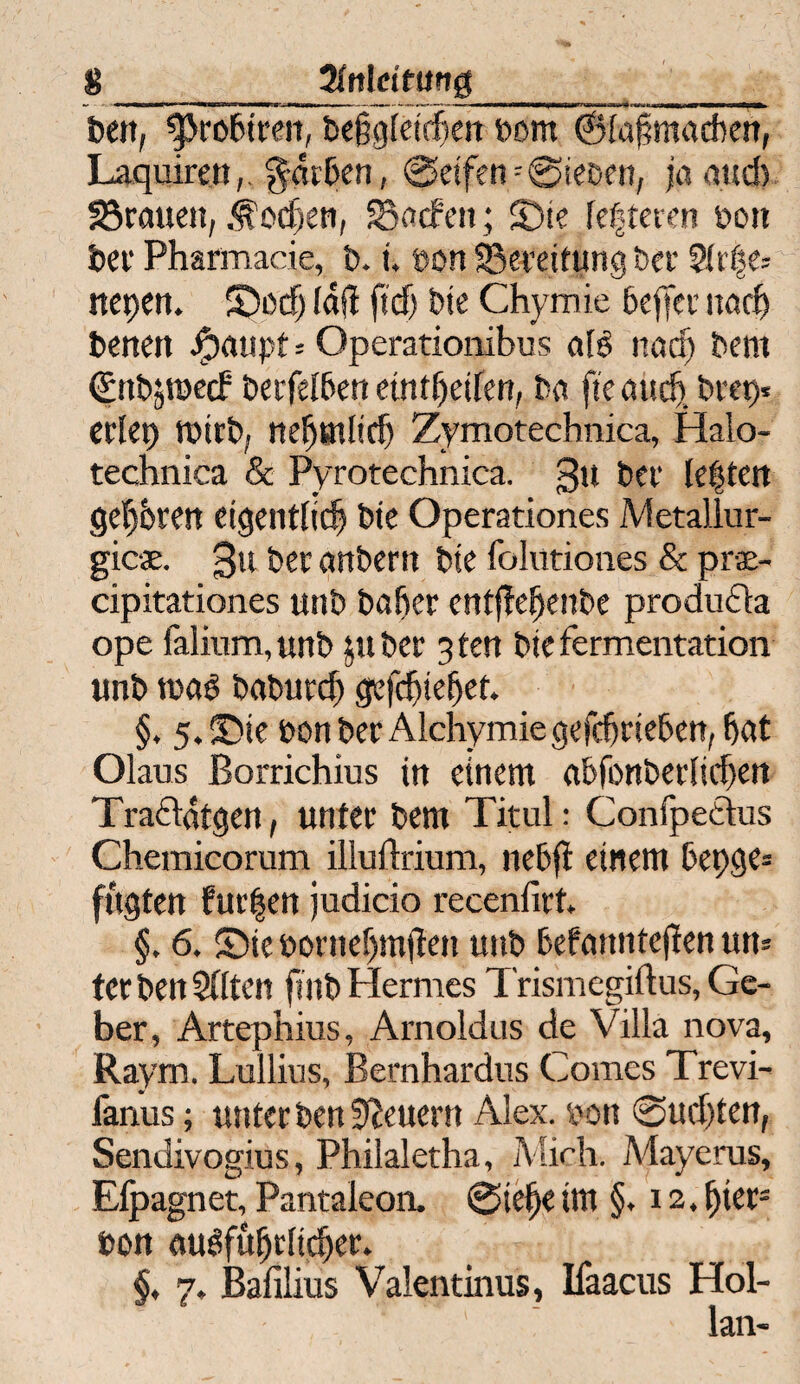 8_JMeitung__ _ bett, $>rö6tten, beigleichen born ©{afmadbett, Laquirett,. gntben, Seifen=@iebett; jaqud) grauen, .«lochen, SSncfett; S)ie festeren bott bei1 Pharmacie, b. i. bon Bereitung bei* 2(rße- itepen. 5>cf) lafl ft cf) bie Chymie beffer itad) betten Jjpaupt-- Operationibus als nach bent €nbjroe(f berfelben etntfjeifen, bet fte uüdj» bvet>* eilet) tbirb, nehötlicf) Zymotechnica, Halo- technica & Pyrotechnica. gu bei* festen gehren eigentlich bie Operationes Metallur¬ gie«. gtt bei anberrt bie folutiones & pr«- cipitationes uttb bafier entftehenbe produdla ope falium, unb pt bei 3 ten bie fermentation unb tuaS babutef) gefdjiefjet. §. 5.©ie bon bei Alchymie gefefttteben, hat Olaus Borrichius in einem abfonbetlichen Tra&ütgen, untei bem Titul: Confpeäus Chemicorum illuftrium, nebft einem bepge* fugten fur|en judicio recenfirt. §. 6. SDie öornef)m(ten unb befanntejfen um tci ben 2fiten finb Hermes Trismcgiflus, Ge¬ ber, Artephius, Arnoldus de Villa nova, Raym. Lullius, Bernhardus Comes Trevi- fanus; unter ben Steuern Alex, bon Suchten, Sendivogius, Philaletha, Mich. Mayerus, Elpagnet, Pantaleon. Siehe im §. 12. fytt- bon ausführlicher. §, 7. Bafilius Valentinus, Ifaacus Hol- lan-