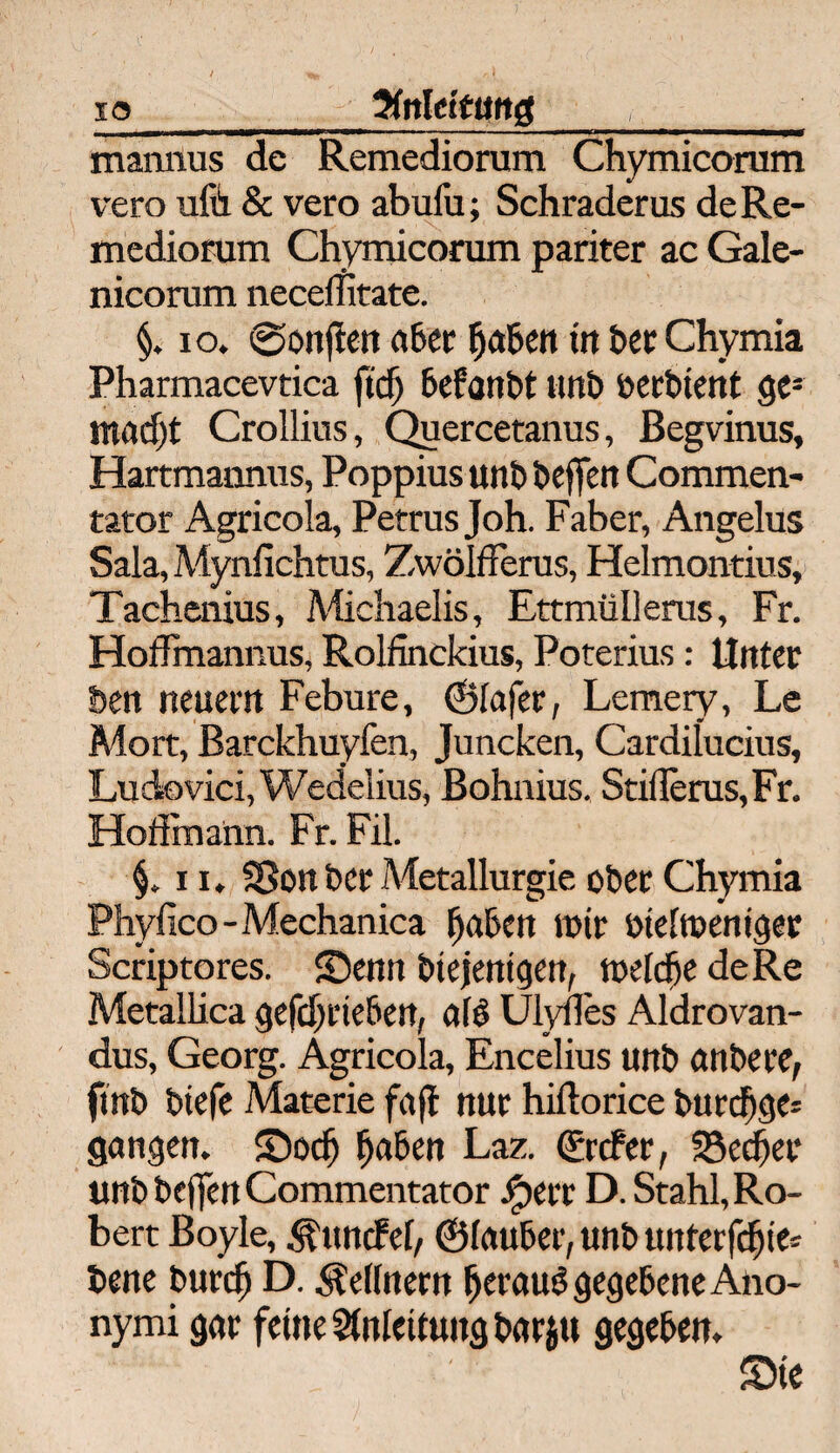 io 5fnl ettmg ■-~ -.--' ■ ■ -- - — ■—-1-i—f mannus de Remediorum Chymicorum vero ufe & vero abufu; Schraderus deRe- medionim Chymicorum pariter ac Gale- nicorum necelfitate. §. 10. ©onften a6cr f)aben itt her Chymia Pharmacevtica ftcf) befottbt unb öerbtent ges rmid)t Crollius, Quercetanus, Begvinus, Hartmannus, Poppius uni) öeffert Commen- tator Agricola, Petrus Joh. Faber, Angelus Sala, Mynfichtus, Zwölßerus, Helmontius, Tachenius, Michaelis, Ettmüllerus, Fr. Hoffmannus, Rolfinckius, Poterius: Unter ben neuern Febure, ©tafer, Lemery, Le Mort, Barckhuyfen, Juncken, Cardilucius, Ludovici, Wedelius, Bohaius. StifIerus,Fr. Hoffinann. Fr. Fil. §. 11. SSonber Metallurgie ober Chymia Phyfico - Mechanica fjaben mir ötettoeniger Scriptores. ©enn btejemgen, tueldje de Re Metallica gefdjrtebert, a(6 Ulyfles Aldrovan- dus, Georg. Agricola, Encelius uitb anbere, ftnb btefe Materie fajt nur hiftorice burdjge* gangen, ©ocf) j)aben Laz. Crcfer, SSectjer unb beffen Commentator ,<perr D. Stahl, Ro¬ bert Boyle, Äuncfet, ©tauber, unb unterfcfjie* bene burcf) D. Lettnern ^erauö gegebene Ano¬ nymi gar feine Stntettungbarju gegeben. Sie