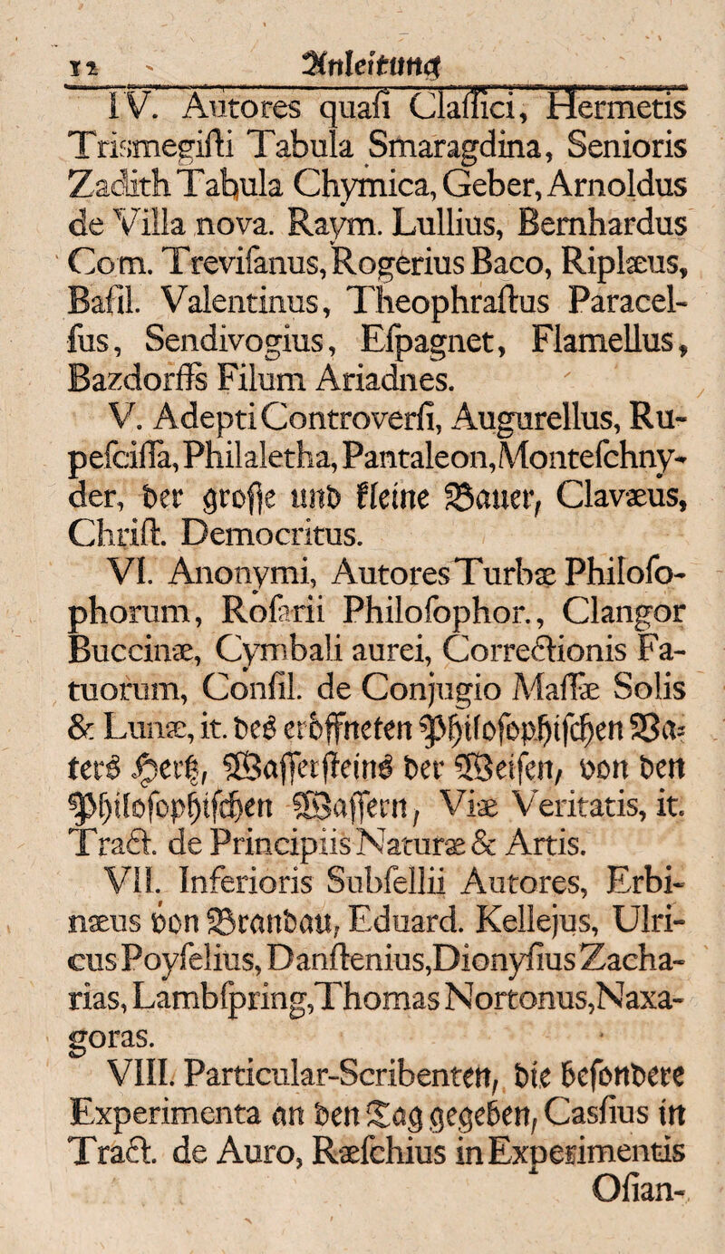 ii _%nleitun#_ IV. Autores quafi Clailici, Hermetis Trismegifti Tabula Smaragdina, Senioris Zadith Tahula Chymica, Geber, Arnoldus de Villa nova. Raym. Lullius, Bemhardus Com. T revifanus, Rogerius Baco, Ripleeus, Bafil. Valentinus, Theophrafhis Paracel- fus, Sendivogius, Elpagnet, Flamellus, Bazdorfls Filum Ariadnes. ' V. Adepti Controverli, Augureilus, Ru- pefcida, Philaletha, Pantaleon, Montefchny- der, ber grofte unb fletne SSauer, Clavaeus, Chrift. Democritus. VI. Anonymi, Autores Turbae Philofo- phorum, Rofarii Philofophor., Clangor Buccinae, Cymbali aurei, Correftionis Fa- tuorum, Confil. de Conjugio Madie Solis & Lun®, it. beg erbffneten TM)tfofop^tfc^en 33a= terß ipert, Sgafifetfleirtg ber SBeifcn, uoit bett ^f)ilo!üp[)ifd)en SBajfern, Viae Veritatis, it. Traft, de Principiis Natura & Artis. VII. Inferioris Subfellii Autores, Erbi- nseus bon Kranbau, Eduard. Kellejus, Ulri- cus Poyfelius, Danftenius,Dionyfius Zacha¬ rias, Lambfpring,Thomas Nortonus,Naxa- goras. VIII. Particular-Scribentctt, btc befonbere Experimenta an ben Sag gegeben, Casfius ttt Traft, de Auro, Raefchius in Experimentis Ofian-