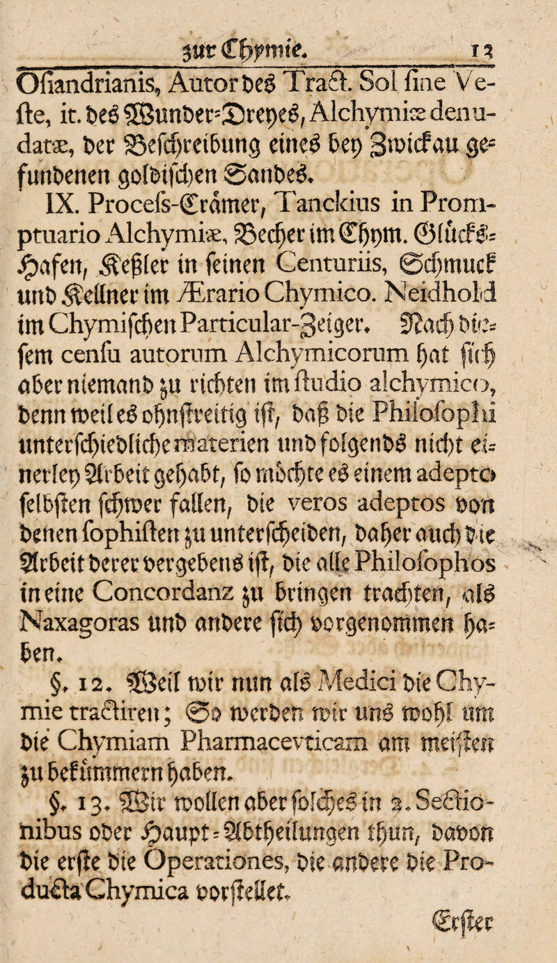 _yxc £bf mte._i? Ofiandrianis, Autor DeS Traft. Sol fine Ve- fte, it. DeS SBunDer^SrepeS, Alchymis denu- datse, Der S5efd)retbung etneS bep Smicfau ge- funbenen golDtfdjett SanbeS. IX. Procefs-<£rdnter, Tanckius in Prorn- ptuario Alchymiae, 35et$er im ©hpm. ©(liefet jgjafen, Zepter in feinen Centuriis, @d)mud? unD Kellner tm Airario Chymico. Neidhold tm Chymifchen Particular-getger, 9?ach Die* fern cenfu autorum Alchymicoram hat jtdj aber ntemanb ju richten tm Audio alchymico. Denn weil eS ofjnjlratig iji, Daf Die Philofoplu unterfdjieblicheraaterien tmbfolgenbS nid)t eu nerlep StrDeit gehabt, fo mhcfjte eS einem adepto felbjlen ferner fallen, Die veros adeptos Don Denen fophifiett $u unterfdjeiben, Daher auef) Die Arbeit Derer »ergebend i^, Die alle Philofophos in eine Concordanz $u Dringen trachten, als Naxagoras unD anDere fiel) Dörgenommen ha¬ ben. §, i2. SSBetf mir nun ale Medici Die Chy- mie traftiren; ®o tucrDen mir und mofyl um Die Chymiam Pharmacevticam am metfien px bef intimem haben. §. 13. SBir wollen aber folched in s.Seftio- hibus oDer ipaupt=Slbtfjeilungen tljun, Danon Die erfle Die Operationes, Die anDere Die Pro- duftaChymica »orjMet. €rjlec