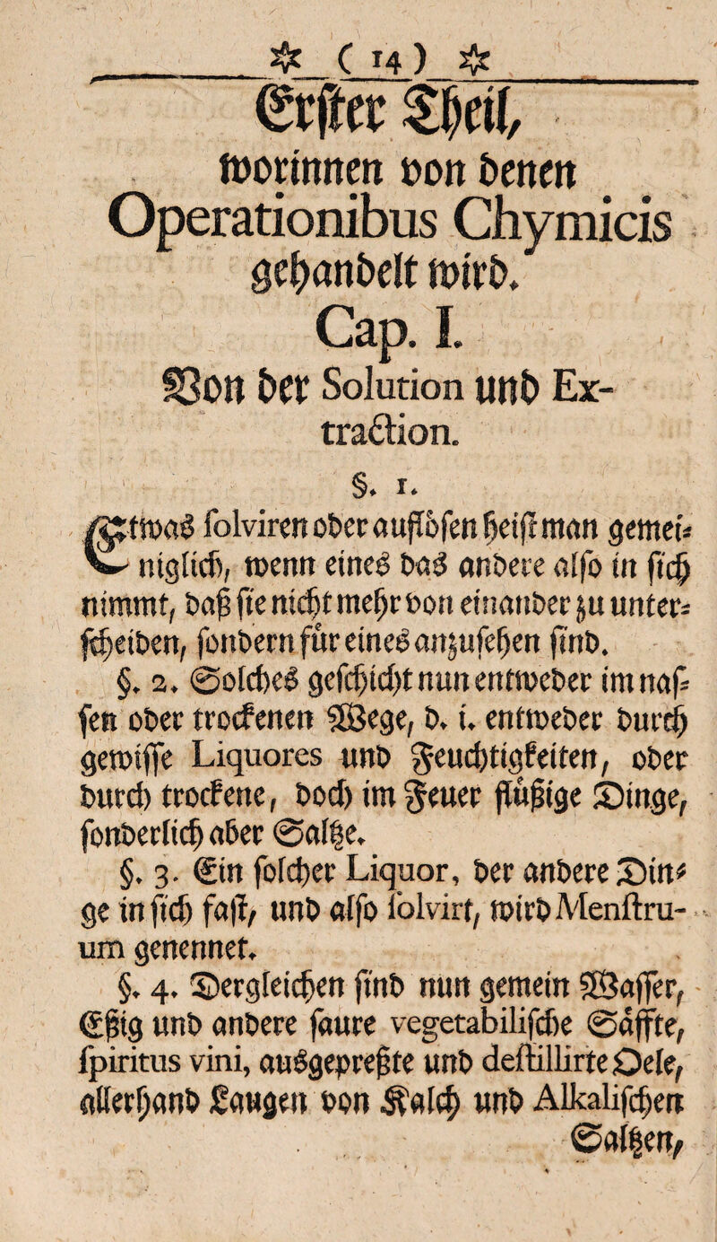 ,_❖_ C *4 ) #_ €rfter 51)ei(, tüonmten »ott bcneit Operationibus Chymicis gef)anfcdt nnrfc. Gap. I. SOU fcet Solution uttt) Ex¬ traktion. §. i. /gjttpaS folvircn ober aufTofen fjeijf man gemei* w ntgltcfi, roenn eineg bad anbere atfo in ficfj nimmt, bap fte ntcfjf meijroon einanber ju unters Reiben, fonbern für eineg anjufefjen jtnb. §. 2. @oid)ed gefdjtd)tnunentmcber imnap fett ober trocfenen ©ege, t>, i. entmeber burd) gemifie Liquores unb $eitd)tigf eiten, ober burd) troffene, bod) im §euer flujjige Singe, fonberlicf) aber @ai|e. §. 3. €in fofdter Liquor, ber anbere Stn* ge infid) fa|f, unb alfo i’olvirf, mirbMenftru- um genennet. §. 4. Sergfeidjen ftnb nun gemein ©ajfer, €fig unb anbere faure vegetabilifdte ©affte, fpiritus vini, audgeprefjte unb deflillirteOele, allerljanb Saugen pon $alcf> unb Alkalien ©alben»