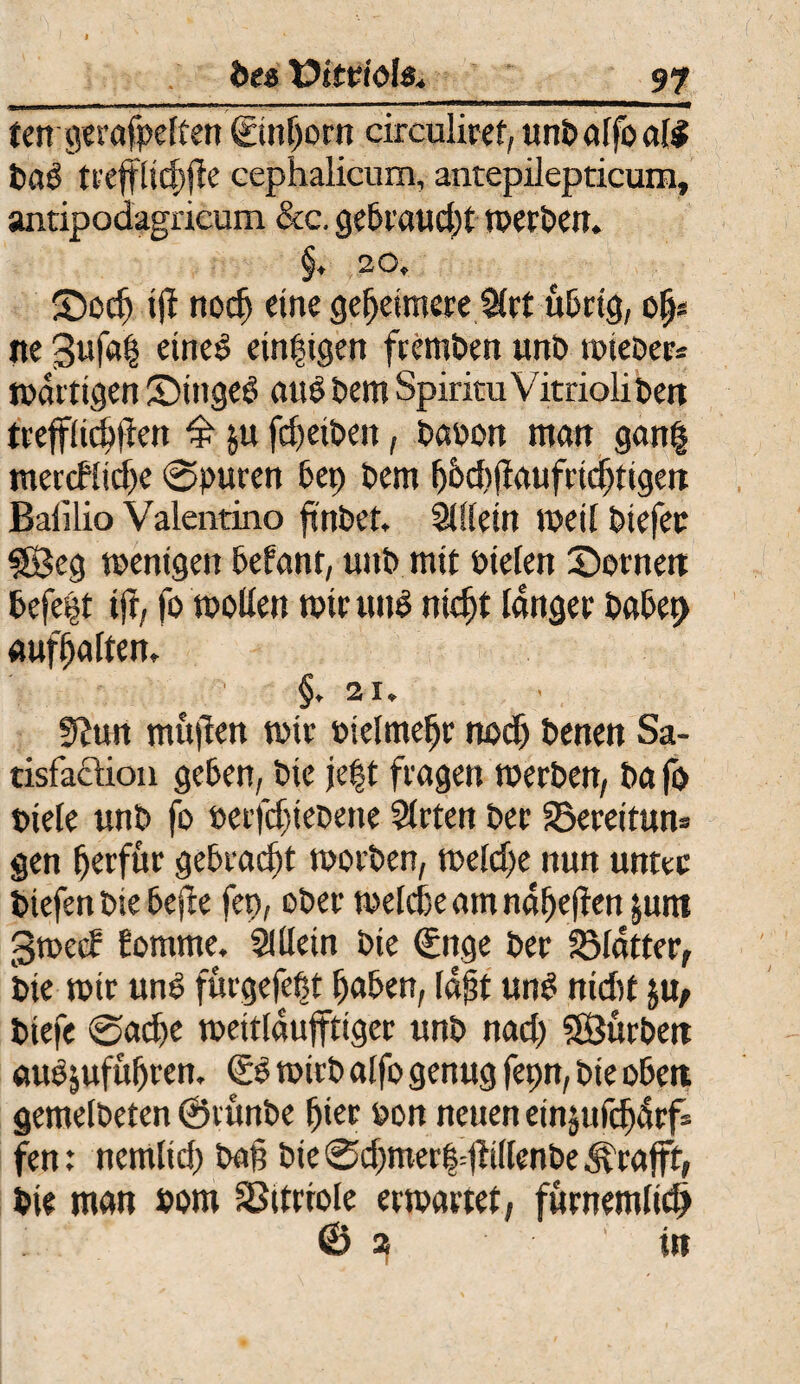97 des üsttdöl«., tengerafpeften (Einhorn circuliret, unbalfoafg bag trejflichjfe cephalicum, antepilepticum, antipodagrieum &c. gebraud)t werben. §. 20, Socfj ijf noch eine geheimere Slrt übrig, ofc ne 3ufa| eine^ einigen fremben unb wieber* wattigen ©ingeg aug bem Spiritu Vitrioliben trefflichften £ ju fcf>eit>en, baoon man gan| mercfliche 0purcn 6cp bem l)Dd)|laufnd)ttgcn Baiilio Valentino finbet. SÜlein weil biefet $Beg wenigen befant, unb mit Dielen Sornen befe|t ijf, fo wollen wir tmg nicht langet babep «uralten, §. 21. ffttnt mujten wie otelmehr noch benen Sa- tisfacUou geben, bie je|t fragen werben, ba fo Diele unb fo berjchiebette Sitten ber SSereitum gen f)erfür gebracht worben, weldje nun unter btefen bie bcfie fet>, ober welche am naljejfen jum 3wetf Eornrne. SlUein bie (Enge ber SMatter, bie wir ung fürgefcbt haben, laßt ung nid)t $u, biefe 0ad)e weitlaufftiger unb rtad) SSurben augjufuhren. (re wirb alfo genug fepn, bie oben gemelbeten @tünbe hier Don neuen einjufcljdcfs fen: nemlid) bah bie 0chmerfdf illenbe &rafff, bie man Dom Vitriole erwartet, furnemlidj © a in