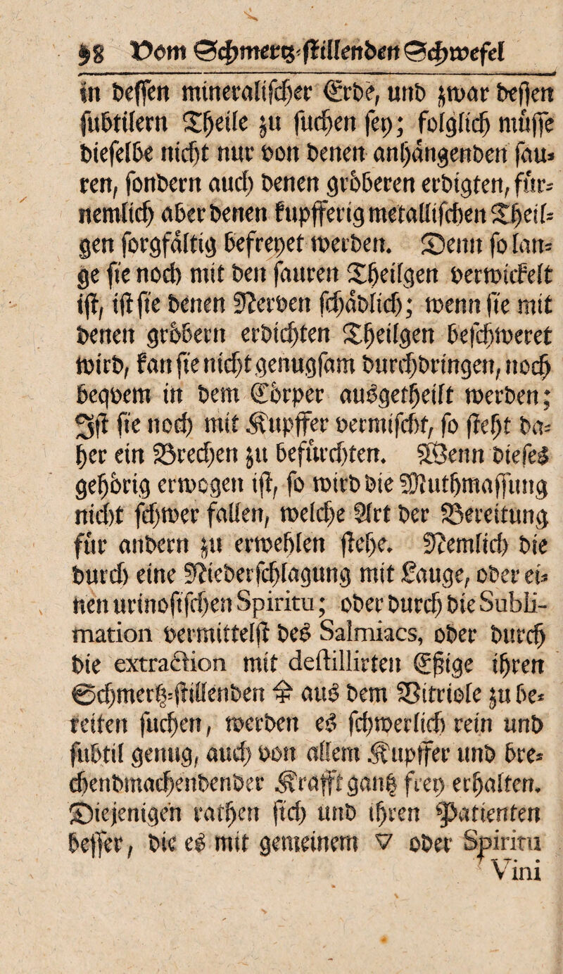$g X>cm&d>metti-fiillenben&<i)wefel *< t ■■ ■■■ . ■ ■ ■——■■'■ in«« ■ ■ — .- ,mtmä in helfen mineralifcljer <£rbe, unt> jtt>ar befjen fubtifern Steile ju fucfjen fep; foigfidj müjfe biefelbe nidjf nur bott betten anljdngenben fou» ren, fonbertt and) Denen gröberen erbigten, fur-- nemltdj aberbenen fupffettg metallifcfien djeif* gen forgfditig befreiet nteeben. ©eint fo Ian= ge fte nod) mit ben fauren Xfjetfgen perroicFeft i(t, tjtfie benen Serben fdjabltdj; toennfte mit benen gröbertt erbitten Stetigen befdjmeret mich, fünfte nidjtgermgfam burdjbringen, ttcdj beqbem in bem (£6rper auf3getfjeift tocrben; 3fi fte tted) mit Ättpffer bermifdtt, fo ftcfjt bm f>er ein 23red)ett jit befurdjten. SÖentt biefel gehörig emogett ijl, fo roirbbieSftutfjmaffung nid)t fdjrner fallen, toeldje 9lrt ber ^Bereitung für onbern $u ertoeftlen fleije. 9?emfid> bie but d) eine üftieberfcfjlagung mit £auge, ober ei* nett urinoftfdjen Spiritu; ober burdj bie Subli¬ mation bermitteijf beö Saimiacs, ober bttrd) bie extraftion mit deftillirtett (£j?ige ifjren ©djmerf^jMenben P atu? bem Vitriole §u be* reiten fudjett, toerbett e$ fdjtberlidt rein unb fubtil genug, aud) oott «Kern Äupffer unb bre* djenbmacfxnbenber tröfft gan| feep erhalten, diejenigen ratzen ftd) unb ifjren Patienten beffer, bie e$ mit gemeinem v ober Spiritu