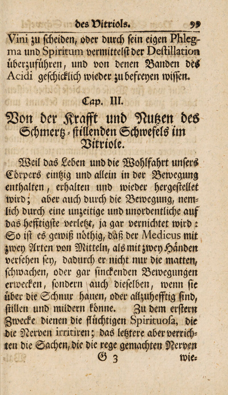 tx& Vitriols._99 Vini $u fdjetben, ober btted) fein eigen Phleg¬ ma unb Spiriturn rermitteiflber Dedillation überjuftt^ren, unb rott benen tauben beg Acidi gefd)t<fltd; trieber jtt befrepen trtjfetu ' v 1. *' ’ - ,* Cap. III. SSott bet $rafft unb ^u^en be$ ©chmcrg * fltßenben ©c&roefefö tm Söitüiofe. SÖetI baS geben unb bte 5ß3ofjrfajjrt unfern C&rperö einzig unb allein in ber Söetregung enthalten, erbalten unb triebet bergejtellef trieb; aber aud) burdj bte SSetregung, nem= lid) bureb eine un|eitige unb unorbentlid)e auf baö tjefftigfte rerlefjt, ja gar rerntddet trieb : @o iji es getrift nbtljtg, bat? ber Medicus mit jtrep Mieten ron Mitteln, alö mit jtrep Rauben reefeben fep, baburd) er nicht mir bte matten, febtradten, ober gar ftnefenben 23etregtmgen ertrerfen, fonbern aud) btefelben, wenn fte über bie @d)tutr batten, ober att^ubefftig finb, füllen unb milbeen fontte. 3U bem erfleru gtrede bienen bte fluchtigen Spirituofa, bie bte Sperren irritieen; baö leptere aber rerrid)= ten bie 0adjen, bie bte rege gemachten Herren