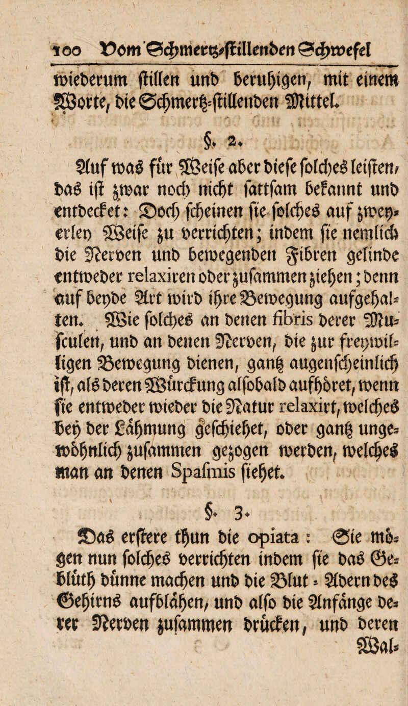 wieberum fitifen unb beruhigen, mtt einem Sorte, bie @c^mee|=^i(Ieitben SftttteL §* 2» S(uf maß für Seife aber biefe fold)eß [elftem baß tfi &war nod) nidjt fattfam befannt unb entbeef et: ©odj fcfjeiiten fte feidjeß auf ;u'ct>* eitet) Seife $u oerridjten; inbem fte nemltd) bie Serben unb beroegenbett gtbren gefinbe «ntweber relaxiten ober jufammen jte[;eit; benn ctuf bet)be 2üt tbitb iljre Bewegung anfgef)aS= teil* Sie foId>eö an betten fibris berer Sftu* feuten, unb an betten Sperrten, bte $ur freptoib Itgen Bewegung bienen, gan| augenfdjeinitd) ijl, a(ß beten Sürcfurtg affobalb aufftbret, tuen» fte entweber wiebet bte Statut rekxirt, melc^eö Betj ber gafjmung gefdjtefjet, ober ganfj unge* tbbfjttlid; jufammen gezogen werben, welcfel matt an benen Spafmis fielet. .; §• 3- fDaß erfJere d)un bte opiata : 0te mo= gett nun fofdjeß »errichten tnbem fte baß ®e* Blütlj bünne machen unb bie Bfut * Sibecn beß ©efjirnß aufbiafjen, unb alfo bie Anfänge be=» eer Serben jufammeu brücf ett, unb bereu ■ Sab