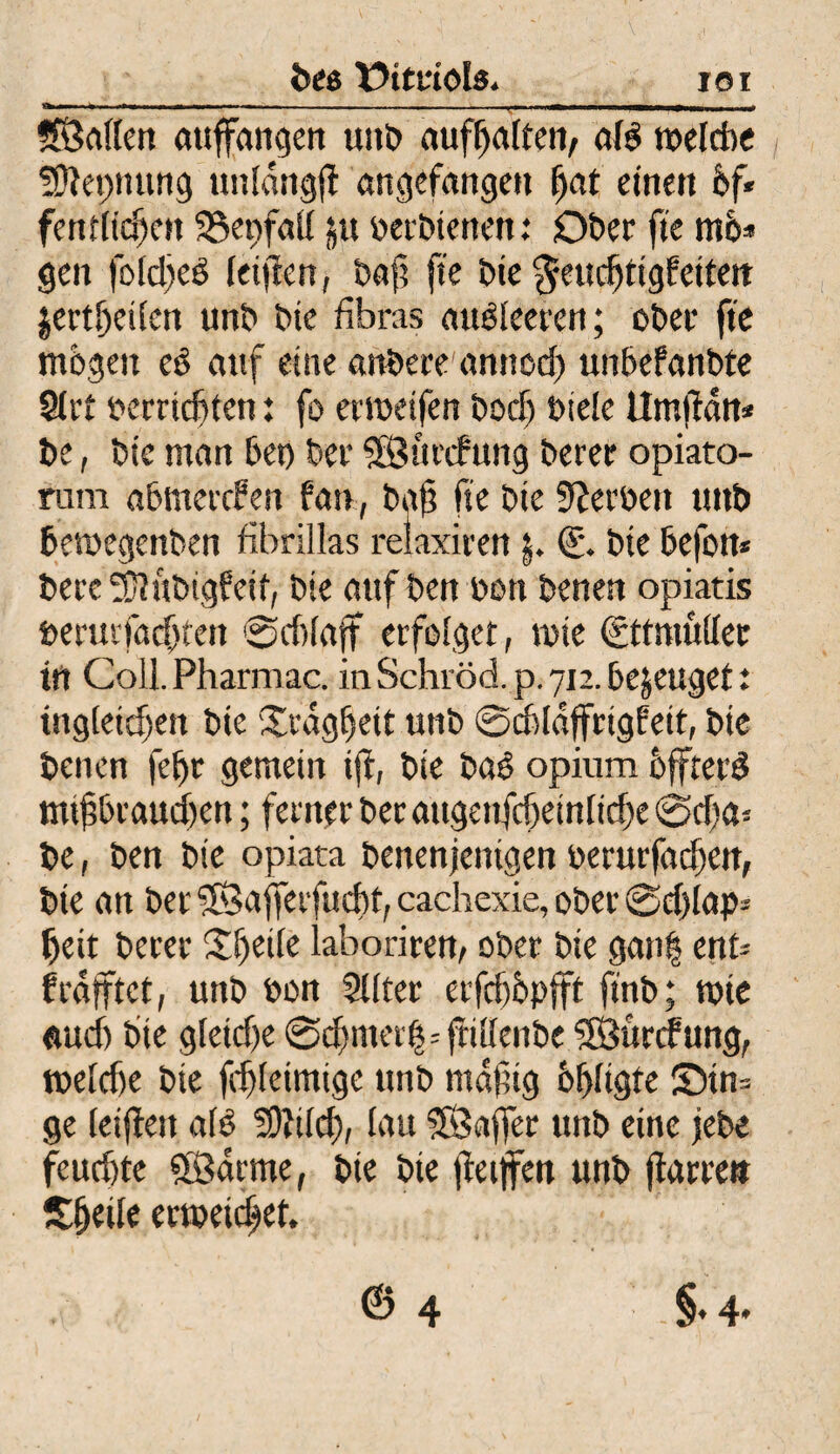 ror beo Xbttriols* * ——■■ ---1, .. ©alten auffangen unb auft>alfeti/ afö roelcbc ■SSftepnung unfdngjl angefangen fjat einen 6f« fenttidjen 33epfaU 51t uerbienen: Ober fte mö* gen foid)eö fctftcn, t>a|? fte bie $eudjttg?eitett jertbeitcn unb bte fibras mtsfeeren; ober fte mögen eS auf eine anbere annod) unbefanbte 9trt oerridjten: fo ertoetfen bocf) biete Umfdn* be, bte man bet) ber ©urcfung berer opiato- rum abmercfen fan, ba@ fte bte Serben uttb betoegenben fibrillas relaxiren $. €• bte befon* berc Sflttbigfetf, bie auf ben oon benen opiatis berurfacfjfen @cf)(aft erfolget, tute ©tmüftec in Coll.Pharmac. inSchröd.p.712.bezeuget: tngteidjen bte Üedgtjeit unb ©cbiäffrtgfett, bte benen fef)r gemein ift, bte baö opium offretö mißbrauchen; ferner ber augenfcfjeintidje @d)a* be, ben bte opiata benenjentgen uerurfactten, bte an ber ©afferfucßt, cachexie, ober ©djlap* beit berer Sljeile laboriren, ober bie gan| ent* f rafftet, unb uon Sliter etfcböpfft finb; tuie (tucf) bte g(etcf)e @cf)mei'lj=ftit(enbe ©ürcfung, roetcbe bie fdfteimige unb rndfig Öffftgte ®tn= ge ieifett a(ö SOWcf), tau ©afler unb eine jebe feuchte ©arme, bie bie fietjfen unb jfarre» Itfjeile erweichet.