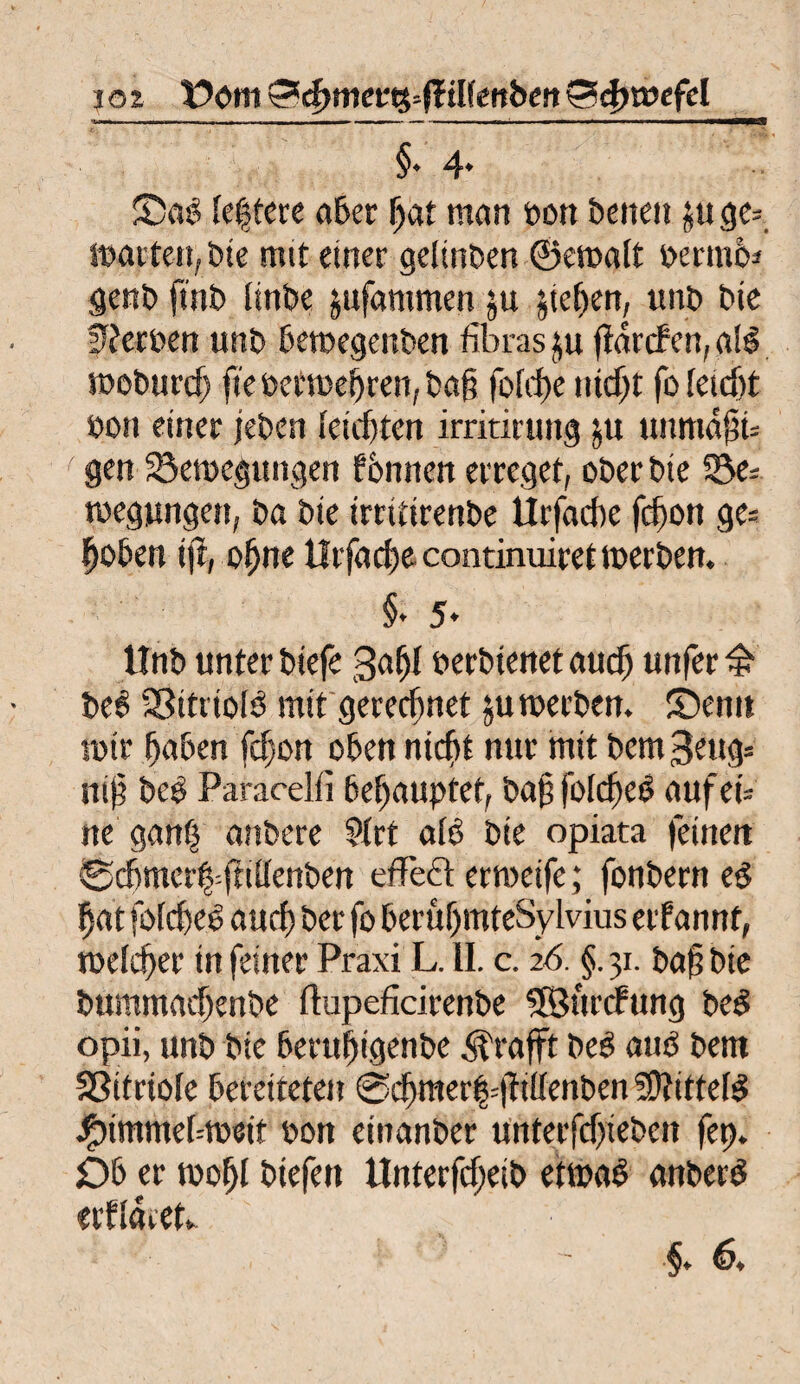 jöz Vöm &d)met%--ftilknben©egtbefel '• - ■ ■ ■ i i r - - , - ■■ .w■ i — - ■ »■■■■ i iimn ' n ■wmw—— — ■■■——— 1 ‘ . ^ / J * && §* 4* Sag (ef tere aber gat man bon beiten ge= matten, Die mtt einer geftnben ©emalt bermbj genb ftnb linbe jufammen ju Riegen, unb bie Serben unb bemegettben fibras $u Tarifen, a(b moburd) fte berroegren, bag fbfrf>e ntdjt fo letcgt bon einer jeben (etdjten irritirung ju uimtägu ' gen ^Bewegungen fbnnen erreget, ober bie 23e= tbegungen, ba bte irritirenbe Urfadte fegon ge= goben ijt, ogne tlrfacge continuiret werben. §• 5* Unb unter biefe 3agl berbtenet audj unfer £ beb 33ttrtolb mit gerechnet ^uwerben. Senn wir gaben fdjon oben nicht nur mit bem^eug* mg beb Paracelii begauptet, bag folcgeb aufeü ne gang anbere 9trt alb bie opiata feinen ©cbmcrg=fti(tenben effeft erweife; fonbern eg gat fofcgeg aueg ber fo berugmteSylvius erf annt, roelcger in feiner Praxi L. II. c. 26. §. 31. bag bie bummad)enbe flupefkirenbe SßJurcFung beb opii, unb bie berugigenbe ^rafft beb aub bem Sßitriole bereiteten @cgmer|=giltenben 50?ittefg Jföimmebtbeit bon einanber unterfdjteben fep. Ob er toogl btefett UnterfdjCib etwab anberb erflaret*