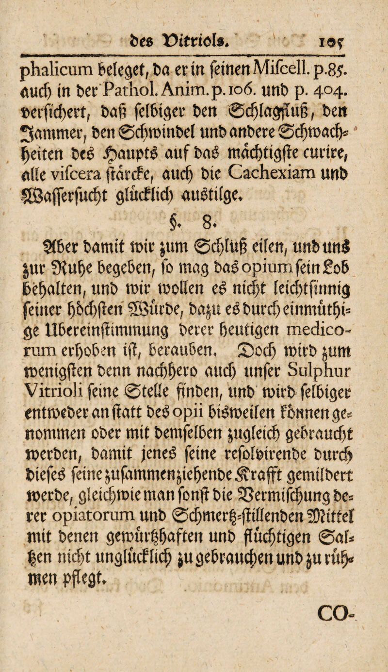 be$ Vitriols. tot phalicum beleget, Da er in feinen Mifeell. p.85. audj in Der Pathol. Anim. p. 106. unD p. 404. »etfidieef, Daß felDtger Den ©dtfagßuß, Deit Jammer. Den ©dimmDel unb anDere ©darnach® Ijeiten Des Raupte auf Daß madßigfte curtre, alle vifeera ftarcfe, and) Die Cachexiaro unD fföafferfudjt glucklid) «uetilge, §. 8. $töer Damit mir jum ©djlüß eilen, ttnbun$ jur 3?uf>e bege&en, fo mag Das opium fein So6 fcehalten, unD mir motten eg nicht leichtfinnig feiner ßbd)ften $ÖürDe, Daju eg Durch einmütig ge UDereinßtmmung Derer heutigen medico- rum erhoben iß, berauben. £)ecf) mirD jum mcnigßcn Denn nad)f>ero auch itnfer Sulphur Vitrioli feine ©teile ftnben, unD mirb felbiger entmeDeranftatt Degopii btgmetlen fhnnenge* nommen ober mit Demfelben zugleich gebraust merDen, Damit jeneg feine refol&irenDe Durch DtefeO feine jufammenßeßenDe^raft gemtlbert merDe, gleid^mtemanfonßDie 33ermtfchurtg De* rer opiatorum unD ©d;mer|=ßittenDen bittet mit Denen gemur|ßaften unD flüchtigen ©af* t|en nicht unglücklich $u gebrauchen unD jurüß« men pflegt, CO-