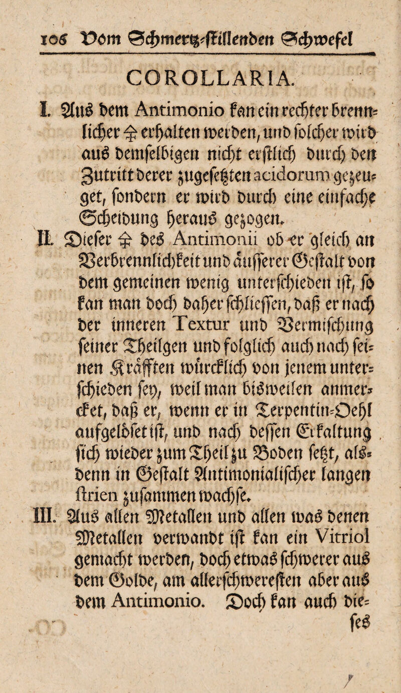 io« ¥>om ©<f)mett^fW!mbm &tyvoefei COROLLARIA. I. 21ttd feem Antimonio fein ein redjfer brenm lieber •£ erhalten metfeen, uitfe fofd;er nmfe aud feemfelfeigen nid;t eiftltd) feind; feen 3utntt feerer jugefeften acidorurn gejeuc get, fonfeem et tmtfe feurd; eine einfad;e 0d&eifeung Ijeraud gezogen. II. Sieter ^ feed Antimonii ol> er gleidj an Sßer6renntid)feit unfe dufferer ©cfialt fcon feem gemeinen menig unterfd;ieöett ift,.fo fern man feod; baffer fdjflieffen, feaf? er nadj feer inneren Textur unfe 23ermifd;ung feiner Stetigen unfe folglich and; ttaef; fei¬ nen ^rafften wurcfltd; feon jenem untere fcfriebenfep, meilmait feidsueilen anmer* rfet, feaji er, wenn er in SerpentimDef;! aufgelfefettft, unfe nad; feejfen ©falfung , ftd; miefeer jum S;eif &u SSofeen fef;t, alö» feenn in ©effalt Slntimonialifcfjer langen ftrien jufammenmad;fe. III. 2iud allen Metallen unfe allen maö feenen SÖletallen pertpanbt tft fan ein Vitriol gentadjt merfeen, feod; etroaö fernerer aud feem ©olfee, am allerfd;mere(!en aber and feem Antimonio. Sod; fan aud) feie= ' fed /
