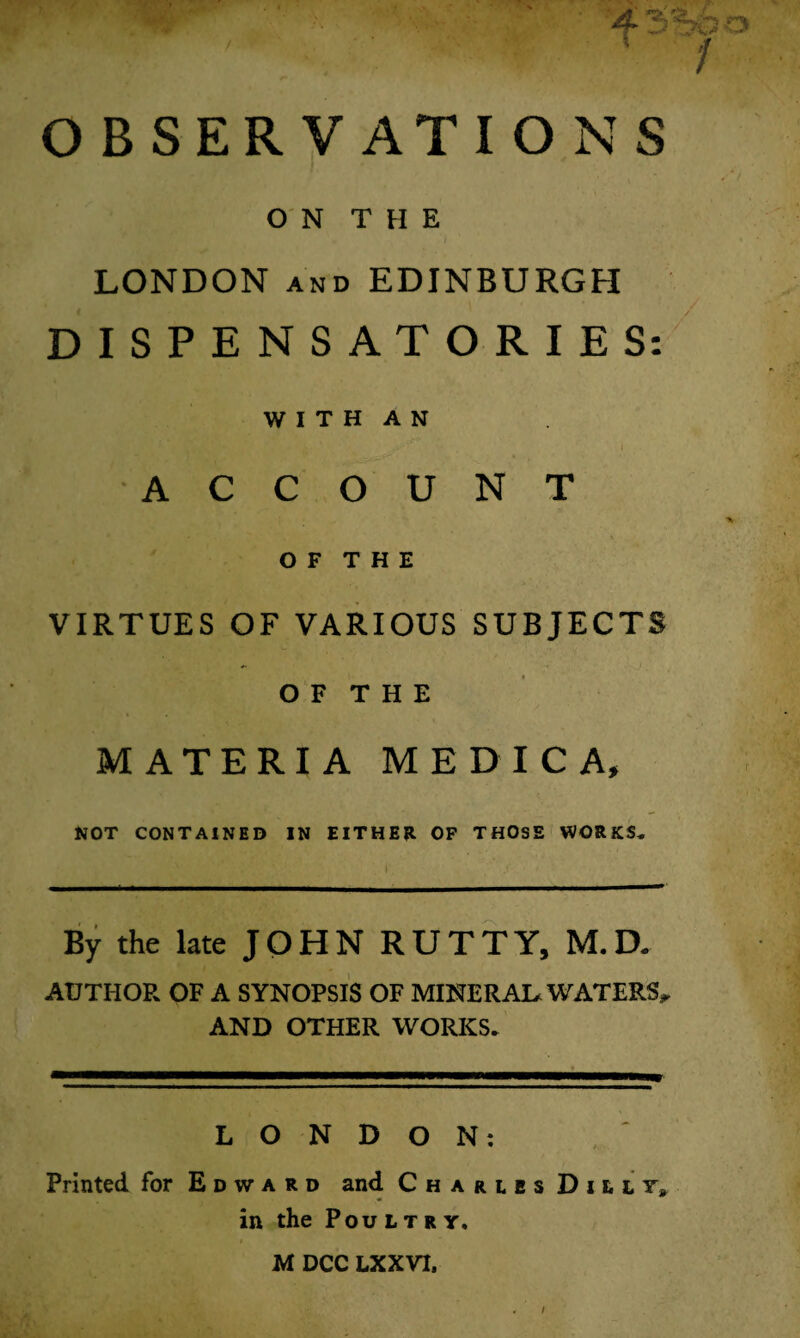 4* 1 * , T 7 OBSERVATIONS ON THE LONDON and EDINBURGH DISPENSATORIES: W I T H A N ' ACCOUNT OF THE VIRTUES OF VARIOUS SUBJECTS O F T H E MATERIA ME DIC A, NOT CONTAINED IN EITHER OF THOSE WORKS. By the late JOHN RUTTY, M.D. AUTHOR OF A SYNOPSIS OF MINERAL* WATERS* AND OTHER WORKS. LONDON: Printed, for Edward and Charles D i u in the Poultry. MDCC LXXVX