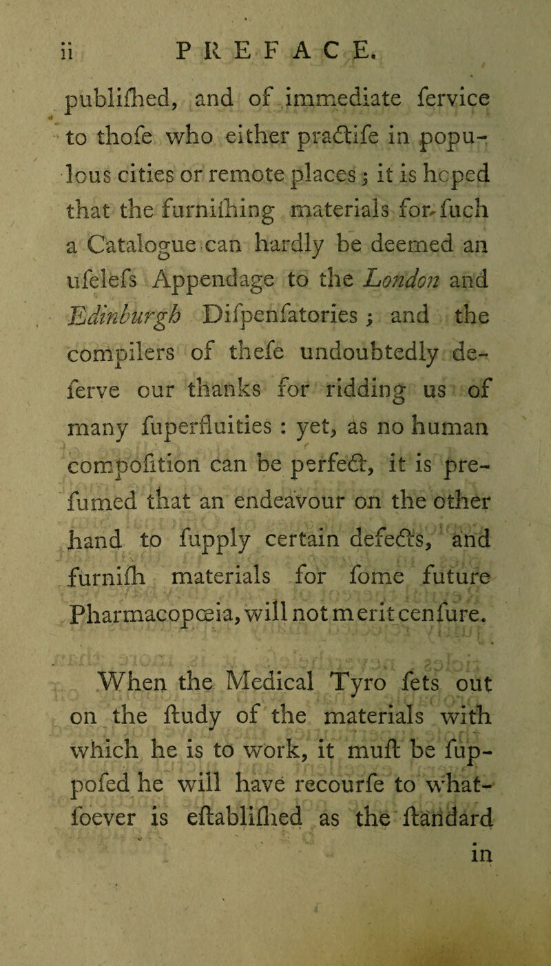 publifhed, and of immediate fervice to thofe who either pradiife in popu¬ lous cities or remote places 3 it is hoped that the furniihing materials forTuch a Catalogue can hardly be deemed an ufelefs Appendage to the London and Edinburgh Difpenfatories; and the compilers of thefe undoubtedly de~ ferve our thanks for ridding us of many fuperfmities : yet, as no human compofition can be perfed, it is pre¬ fumed that an endeavour on the other hand to fupply certain defeds, and furnifh materials for fome future Pharmacopoeia, will not merit cenfure. When the Medical Tyro fets out on the ftudy of the materials with which he is to work, it muft be fup- pofed he will have recourfe to what- foever is eftablifhed as the ftandard in
