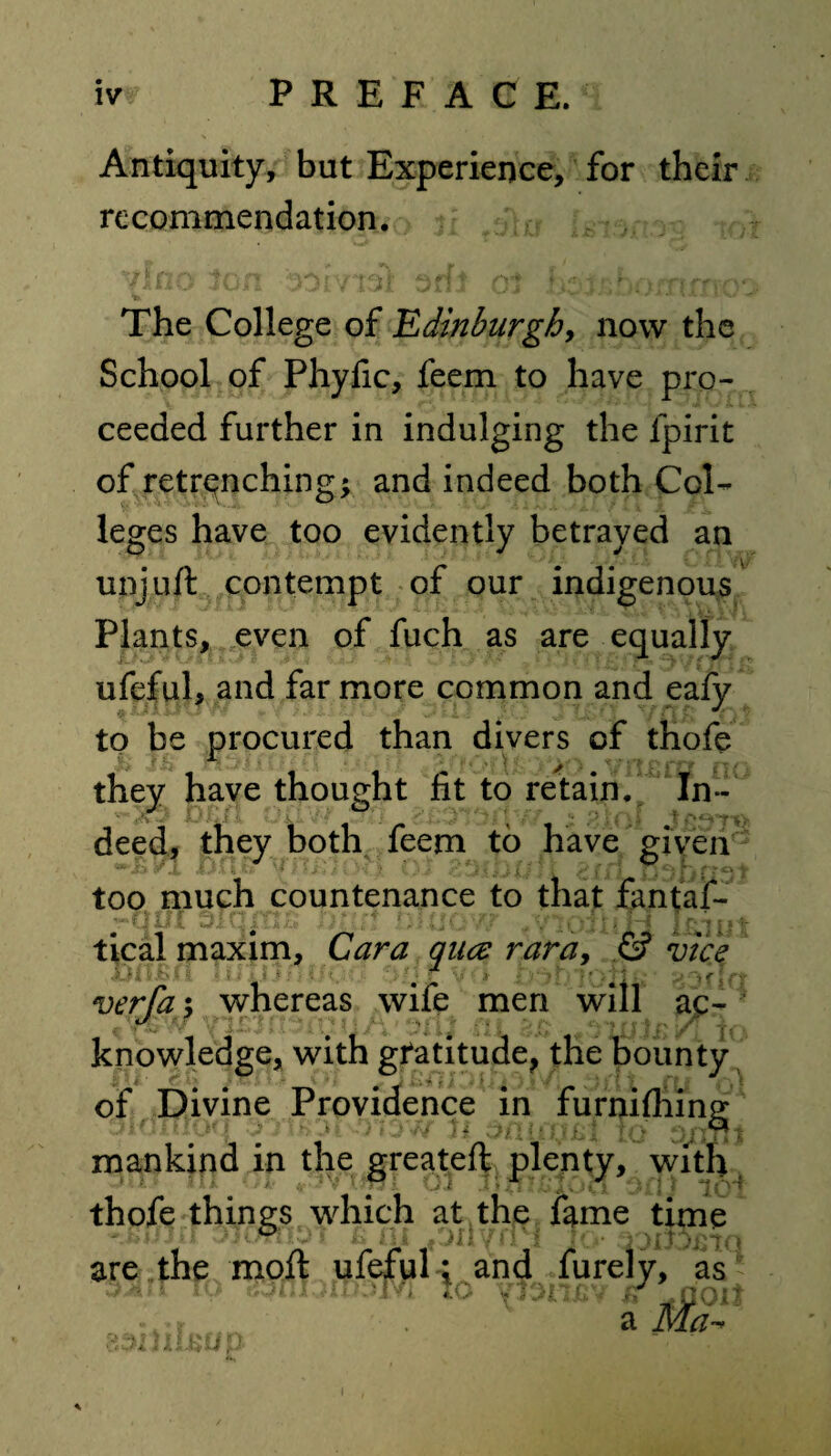 Antiquity, but Experience, for their recommendation. The College of 'Edinburgh, now the School of Phyfic, feem to have pro¬ ceeded further in indulging the lpirit of retrenching; and indeed both Col¬ leges have too evidently betrayed an unjuft contempt of our indigenous Plants, even of fuch as are equally ufeful, and far more common and eafy to be procured than divers of thofe they have thought fit to retain. In¬ deed, they both feem to have given too much countenance to that fantaf- tical maxim, Cara qua: rara, & vice verfa; whereas wife men will ac¬ knowledge, with gratitude, the bounty of Divine Providence in furnifhing mankind in the greateft plenty, with thofe things which at the fame time are the moft ufefuland furely, as * * y wyliUl ' 4. » -r a Ma~ 83I2IJL&UP