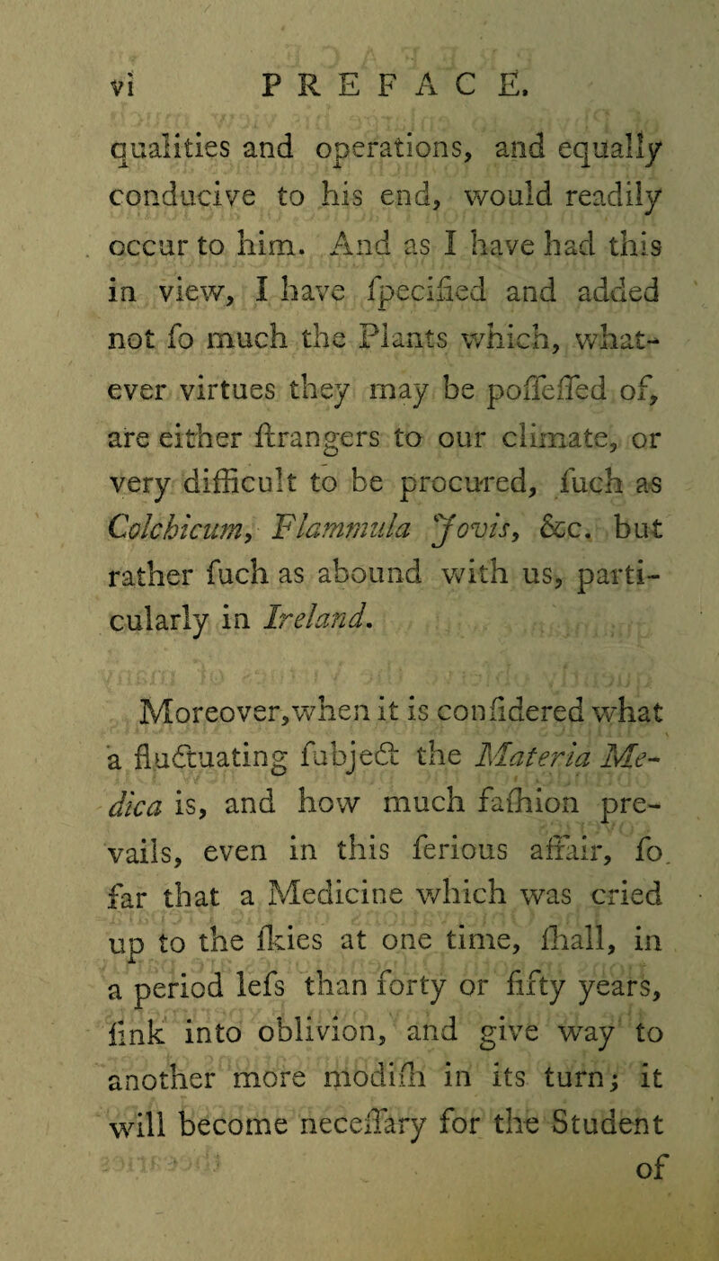 qualities and operations, and equally conducive to his end, would readily occur to him. And as I have had this in view, I have fpecilied and added not fo much the Plants which, what¬ ever virtues they may be poffeffed of, are either ftrangers to our climate, or very difficult to be procured, fuch as Cole hi cum, Flammula Jovis, &c. but rather fuch as abound with us, parti¬ cularly in Ireland. Moreover,when it is confidered what a fluctuating fabje61 the Materia Me¬ dic a is, and how much faffiion pre¬ vails, even in this ferious affair, fo. far that a Medicine which was cried up to the flues at one time, ihall, in a period lefs than forty or fifty years, link into oblivion, and give way to another more modiih in its turn; it will become neceflary for the Student of