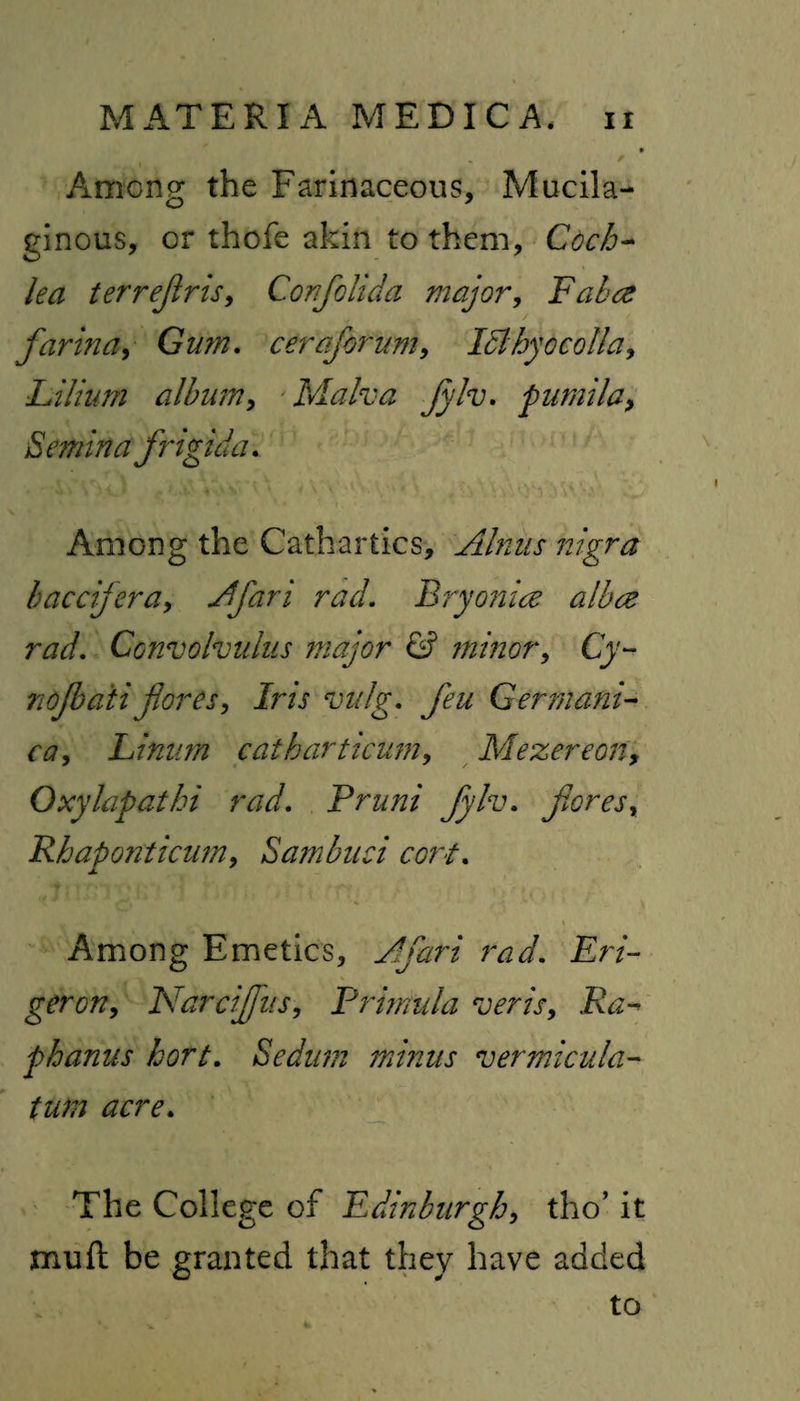 t , f Among the Farinaceous, Mucila¬ ginous, or thofe akin to them. Coch¬ lea terrejlris, Confolida major, Falee farina, Gum. ceraforum, Idlhyocolla, Lilium album, ■ Malva fylv. pumila> Semina frigida. Among the Cathartics, Alnus nigra baccifera, Afari rad. Bryonia alba rad. Convolvulus major & minor, Cj- nojbaiifores, Iris vulg. feu Germani- ca, Linum catharticum, Mezereon, Oxylapathi rad. Bruni fylv. fores, Rhapo?iticum, Sambuci corf. Among Emetics, /W. Eri- geron, Narciffus, Primula veris, iw?- phanus hort. Sediwi minus vermicula- turn acre. The College of Edinburgh, tho’ it mu ft be granted that they have added to