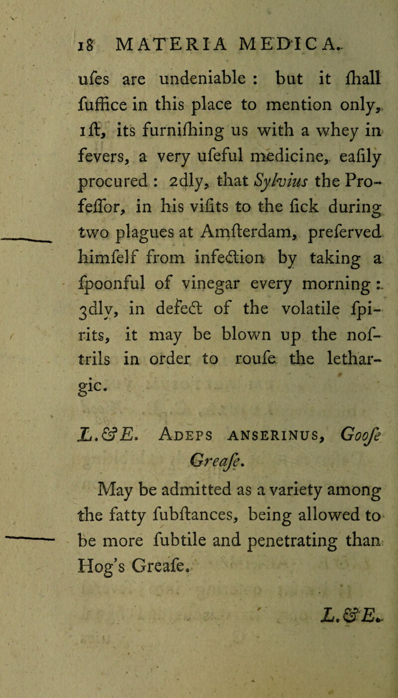 ufes are undeniable : but it ftiall fuffice in this place to mention only,, i ft, its furniihing us with a whey in fevers, a very ufeful medicine,, eafily procured : 2dly, that Sylvius the Pro- feffor, in his vifits to the lick during two plagues at Amfterdam, preferved himfelf from infection by taking a fpoonful of vinegar every morning :~ jdlv, in defeat of the volatile fpi- rits, it may be blown up the nof- trils in order to roufe. the lethar- gic. L.&E. Adeps anserinus, Goofe Greafe. May be admitted as a variety among the fatty fubftances, being allowed to be more fubtile and penetrating than: Hog’s Greafe, L.&E