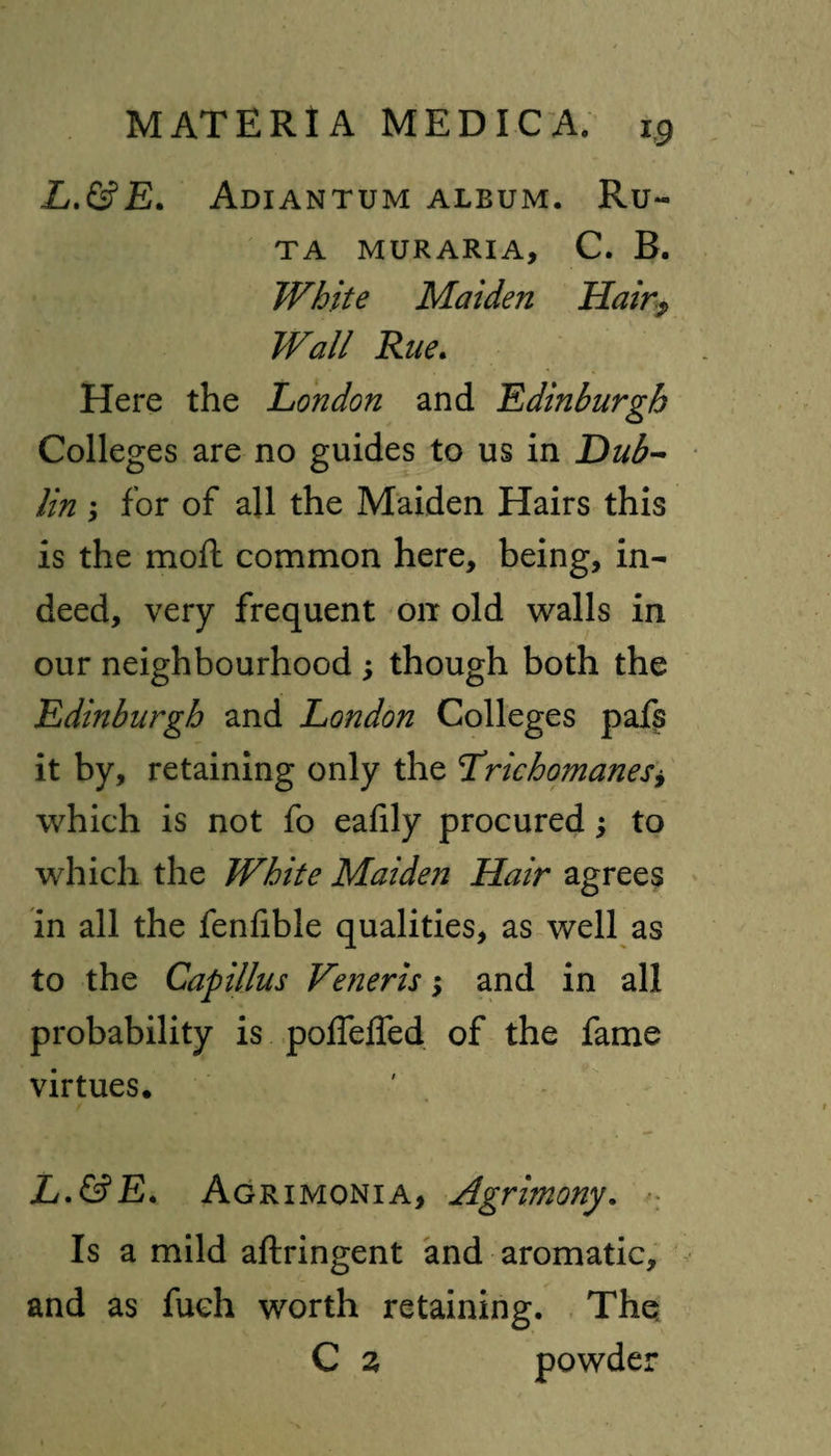 L.&E. Adiantum album. Ru- TA MUR ARIA, C. B. White Maiden Hair? Wall Rue. Here the London and Edinburgh Colleges are no guides to us in Dub¬ lin ; for of all the Maiden Hairs this is the moil common here, being, in¬ deed, very frequent orr old walls in our neighbourhood ; though both the Edinburgh and London Colleges pafs it by, retaining only the LrichomaneSy which is not fo eafily procured; to which the White Maiden Hair agrees in all the fenfible qualities, as well as to the Capillus Veneris; and in all probability is poffelfed of the fame virtues. L.&E. Agrxmonia, Agrimony. Is a mild aftringent and aromatic, and as fueh worth retaining. The C 2 powder