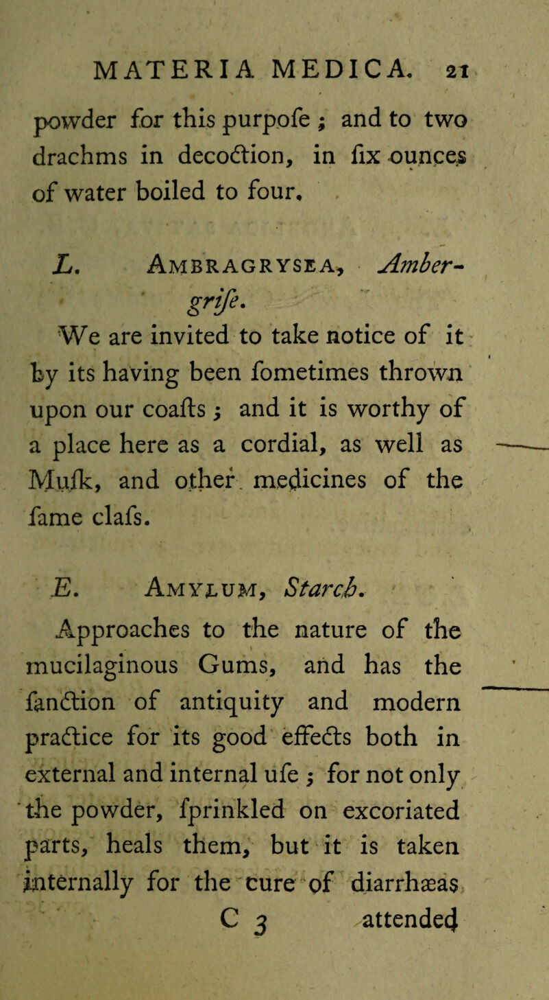 powder for this purpofe ; and to two drachms in decodtion, in fix ounces of water boiled to four, L. Ambragrysea, Amber- grift- We are invited to take notice of it by its having been fometimes thrown upon our coafts j and it is worthy of a place here as a cordial, as well as Mulk, and other, medicines of the fame clafs. 1 » • * E. Amyjlum, Starch. Approaches to the nature of the mucilaginous Gums, and has the fandtion of antiquity and modem practice for its good effedts both in external and internal ufe ; for not only the powder, fprinkled on excoriated parts, heals them, but it is taken internally for the cure of diarrhaeas C 3 attended