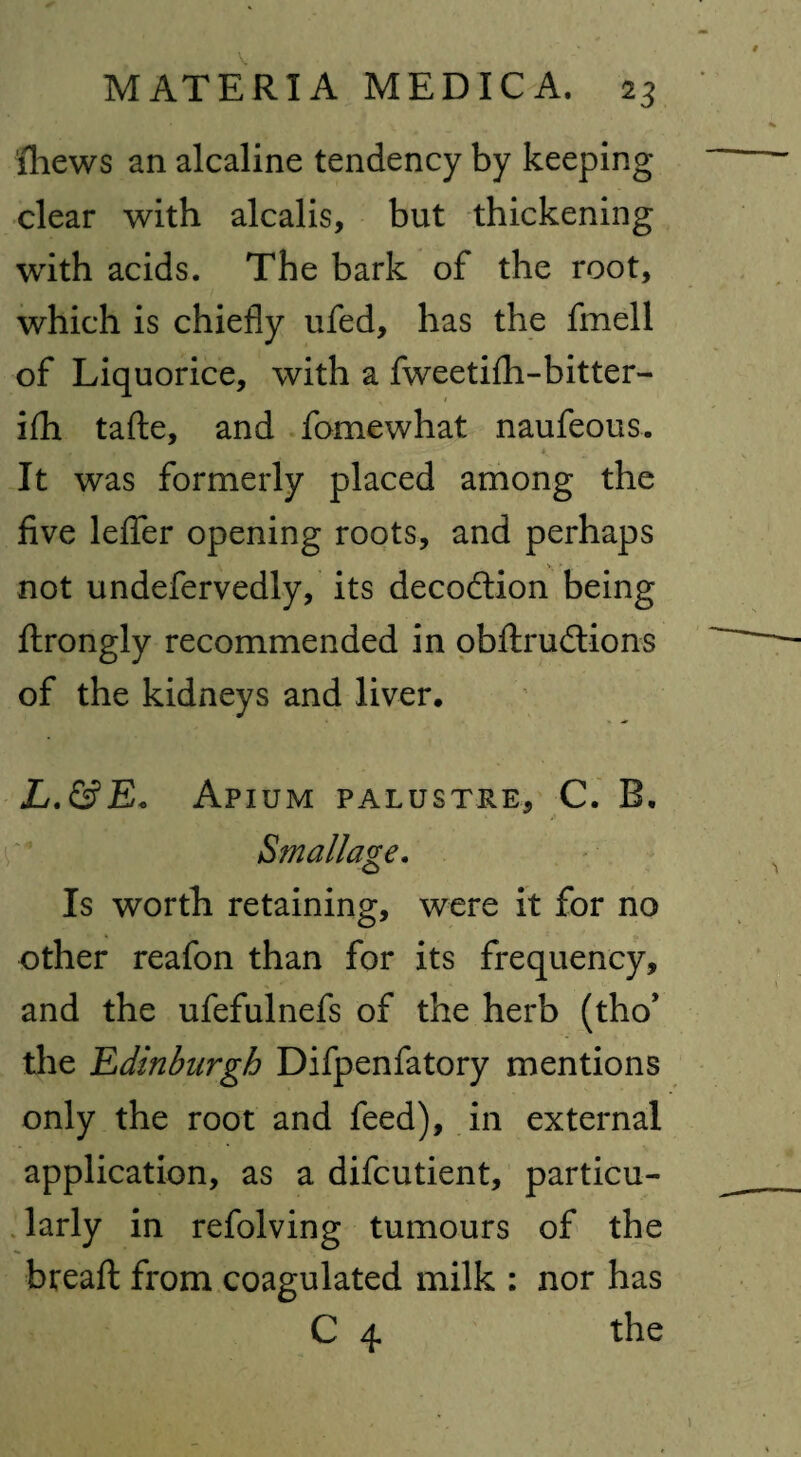 iliews an alcaline tendency by keeping- clear with alcalis, but thickening with acids. The bark of the root, which is chiefly ufed, has the fmell of Liquorice, with a fweetifh-bitter- ifh tafte, and fomewhat naufeous. It was formerly placed among the five lefier opening roots, and perhaps not undefervedly, its deception being ftrongly recommended in obftrudtions of the kidneys and liver* L.&E. Apium PALUSTRE, C. B. Smallage. Is worth retaining, were it for no other reafon than for its frequency, and the ufefulnefs of the herb (tho’ the Edinburgh Difpenfatory mentions only the root and feed), in external application, as a difeutient, particu¬ larly in refolving tumours of the bread: from coagulated milk : nor has C 4 the