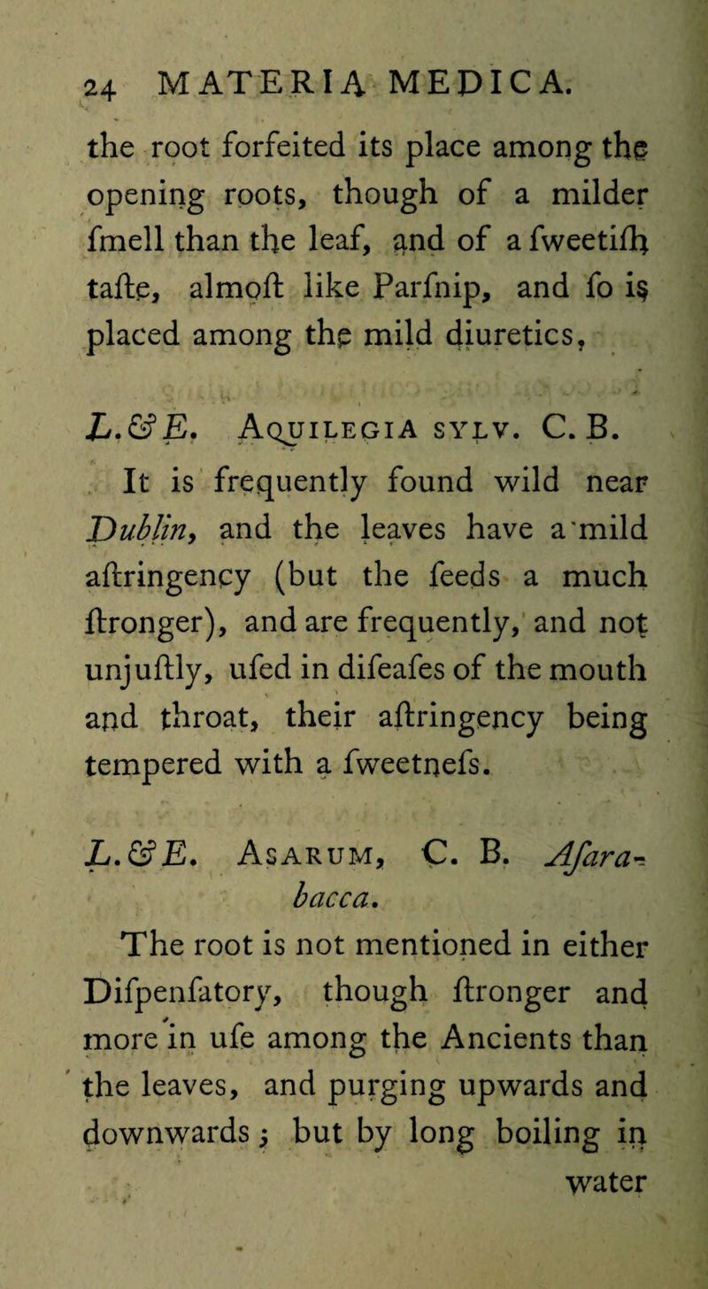 the root forfeited its place among the opening roots, though of a milder fmell than the leaf, and of a fweetifh tafte, almoft like Farfnip, and fo i§ placed among thp mild diuretics, Lf&E. Aquilegia sylv. C. B. It is frequently found wild near Dublin, and the leaves have a'mild aftringency (but the feeds a much ftronger), and are frequently, and not unjuftly, ufed in difeafes of the mouth and throat, their aftringency being tempered with a fweetnefs. L.&E. As arum, C. B. Afara•= bacca. The root is not mentioned in either Difpenfatory, though ftronger and more in ufe among the Ancients than the leaves, and purging upwards and downwards 5 but by long boiling in water