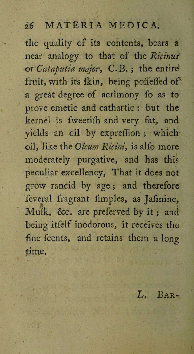 \ . T the quality of its contents, bears a near analogy to that of the Ricinus or Cataputia major, C.B. ; the entird fruit, with its fkin, being poffeffed of* a great degree of acrimony fo as to prove emetic and cathartic : but the kernel is fweetifh and very fat, and yields an oil by expreffion ; which oil, like the Oleum Rlcmi, is alfo more ' _ * moderately purgative, and has this peculiar excellency, That it does not grow rancid by age; and therefore feveral fragrant fimples, as Jafmine, ,5 „ • Mu{k, 6cc. are preferved by it; and being itfelf inodorous, it receives the fine fcents, and retains them a long fime. L. Bar-