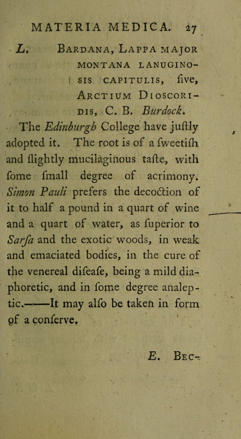 L. Bardana, Lappa major MONTANA L ANUGINO- sis capitulis, five, Arctium Dloscori- dis, C. B. Burdock. • The Edinburgh College have juftly adopted it. The root is of a fweetifh and flightly mucilaginous tafte, with fome fmall degree of acrimony. Simon Pauli prefers the decodtion of t \ it to half a pound in a quart of wine and a quart of water, as fuperior to Sarfa and the exotic woods, in weak and emaciated bodies, in the cure of the venereal difeafe, being a mild dia¬ phoretic, and in fome degree analep¬ tic.——It may alfo be taken in form of a conferve. ^ - * \ E. Be c-i