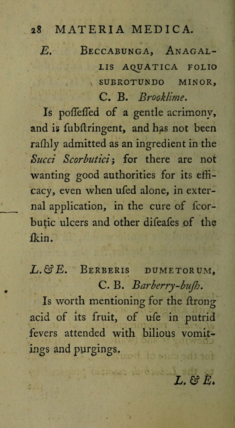 * *4 E. Beccabunga, Anagal- lis aquatica folio SUBROTUNDO MINOR, C. B. Brook lime. Is poffeffed of a gentle acrimony, and is fubftringent, and has not been rafhly admitted as an ingredient in the Sued Scorbutici; for there are not f . , . * . • wanting good authorities for its effi¬ cacy, even when ufed alone, in exter¬ nal application, in the cure of fcor- butic ulcers and other difeafes of the fkin. L.&E. Berberis dumetorum, C. B. Bar berry-buff:, ' Is worth mentioning for the flrong acid of its fruit, of ufe in putrid fevers attended with bilious vomits ings and purgings.