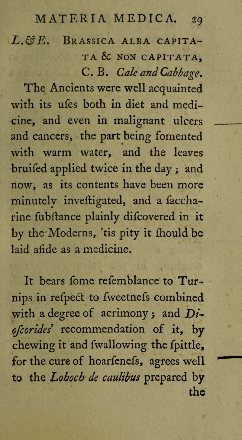 L.&E. Brassica alba capita- TA & NON CAPITATA, C. B. Cale and Cabbage. The Ancients were well acquainted with its ufes both in diet and medi¬ cine, and even in malignant ulcers and cancers, the part being fomented with warm water, and the leaves bruifed applied twice in the day ; and now, as its contents have been more minutely inveftigated, and a faccha- rine fubftance plainly difcovered in it by the Moderns, ’tis pity it ihould be laid afide as a medicine. It bears fome refemblance to Tur¬ nips in refpedt to fweetnefs combined with a degree of acrimony $ and D/- ofcorides recommendation of it, by chewing it and fwallowing the fpittle, for the cure of hoarfenefs, agrees well to the Lohocb de caulibus prepared by the