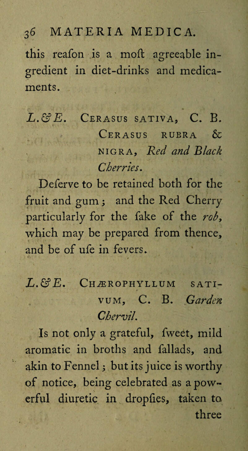 this reafon is a mod agreeable in¬ gredient in diet-drinks and medica¬ ments. L.&E. Cerasus sativa, C. B. Cerasus rubra & nigra. Red and Black Cherries. Deferve to be retained both for the fruit and gum; and the Red Cherry particularly for the fake of the rob, which may be prepared from thence, and be of ufe in fevers. L.&E. Ch^erophyllum sati- i » vum, C. B. Garden Chervil. Is not only a grateful, fweet, mild aromatic in broths and fallads, and akin to Fennel; but its juice is worthy of notice, being celebrated as a pow¬ erful diuretic in dropfies, taken to three