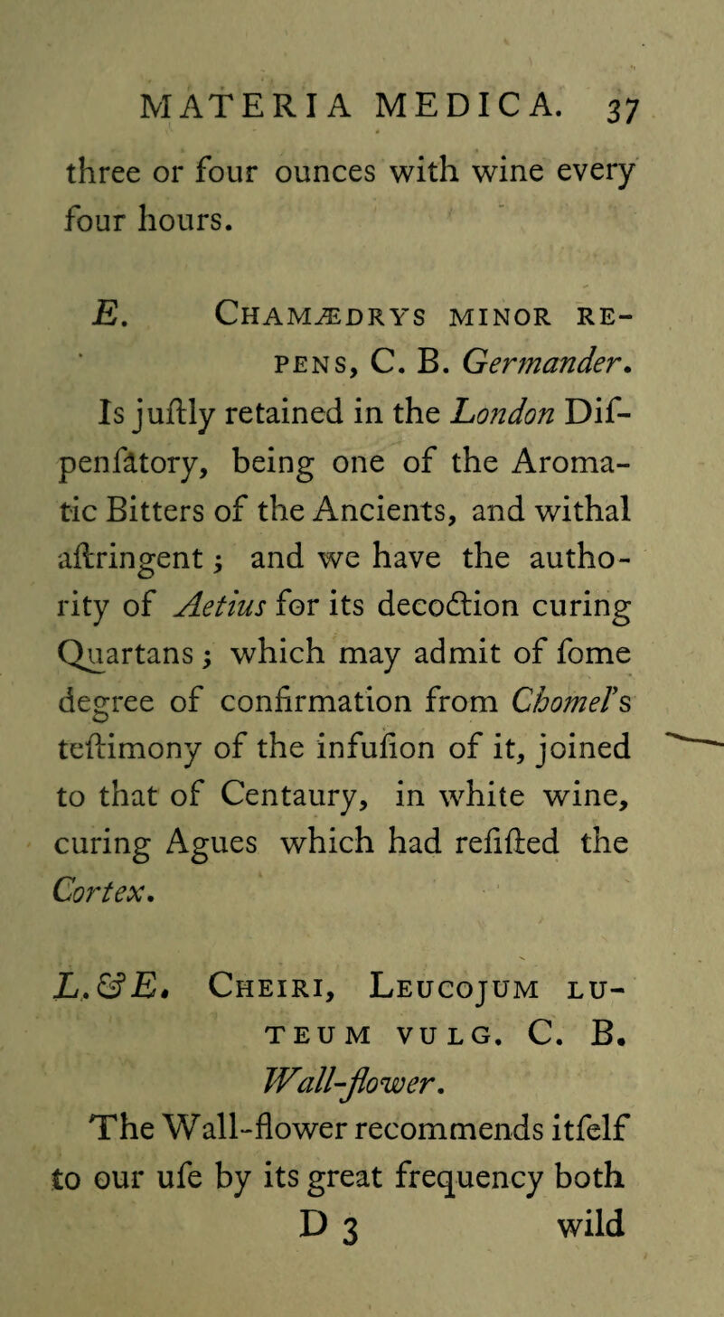 three or four ounces with wine every four hours. E. Cham^drys minor re¬ pens, C. B. Germander. Is juftly retained in the London Dif- penfittory, being one of the Aroma¬ tic Bitters of the Ancients, and withal aftringent; and we have the autho¬ rity of Aetius for its deception curing Quartans ; which may admit of fome degree of confirmation from ChomeTs teftimony of the infufion of it, joined to that of Centaury, in white wine, curing Agues which had refitted the Cortex. L.&E0 Cheiri, Leucojum lu- TEUM VULG. C. B. Wall-flower. The Wall-flower recommends itfelf to our ufe by its great frequency both D 3 wild