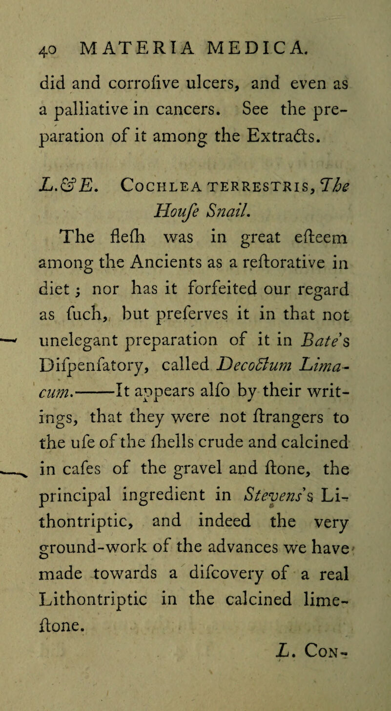 did and corrofive ulcers, and even as a palliative in cancers. See the pre¬ paration of it among the Extracts. # ' - %. m'y L.&E. Cochlea terrestkis. The Houfe Snail. The flefh was in great efteem among the Ancients as a reftorative in diet; nor has it forfeited our regard as fuch„ but prelerves it in that not unelegant preparation of it in Bates Difpenfatory, called Decorum Lima- cum.-It appears alfo by their writ¬ ings, that they were not ftrangers to the ufe of the fhells crude and calcined in cafes of the gravel and ftone, the principal ingredient in Stevens's Li- thontriptic, and indeed the very ground-work of the advances we have made towards a difcovery of a real Lithontriptic in the calcined lime- ftone. Z. Con-