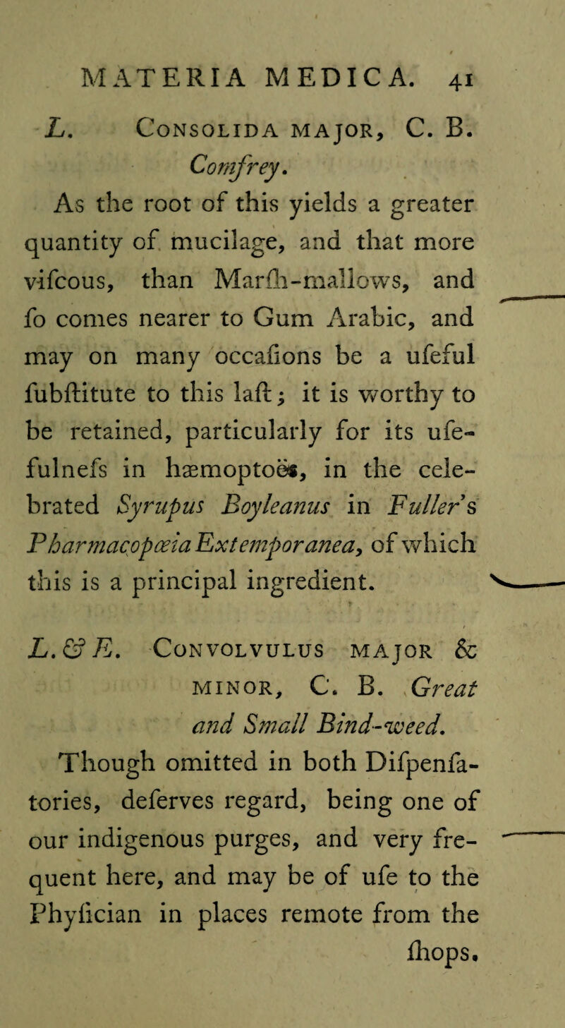 L. CoNSOLIDA MAJOR, C. B. Comfrey. As the root of this yields a greater quantity of mucilage, and that more vifcous, than Marfli-mallows, and fo comes nearer to Gum Arabic, and may on many occafions be a ufeful fubftitute to this Jaft; it is worthy to be retained, particularly for its ufe- fulnefs in hasmoptobs, in the cele¬ brated Syrupus Boyle anus in Fullers Pharmacopoeia Extemporanea, of which this is a principal ingredient. * L.&E. Convolvulus major & minor, C. B. <Great and Small Bind-weed. Though omitted in both Difpenfa- tories, deferves regard, being one of our indigenous purges, and very fre¬ quent here, and may be of ufe to the Phyfician in places remote from the ihops.