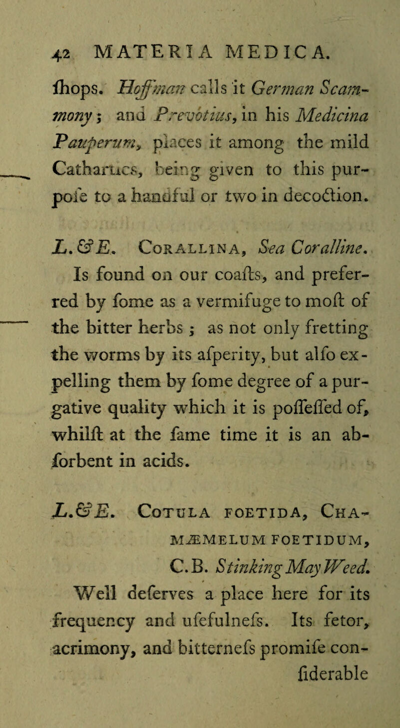 fhops. Hoffman calls it German Scam- viony; and Prevbtius, in his Medicina Pauperum, places it among the mild Cathartics, being given to this pur- pofe to a handful or two in decodion. L.&E. Cor allin a, Sea Coralline. Is found on our coafls, and prefer¬ red by fome as a vermifuge to mod: of the bitter herbs ; as not only fretting the worms by its afperity, but alfo ex¬ pelling them by fome degree of a pur¬ gative quality which it is polfefled of, whilft at the fame time it is an ab- forbent in acids. Jj.&E. CoTULA FOETID A, ChA- MiEMELUM FOETIDUM, C. B. SUnking May Weed. Well deferves a place here for its frequency and ufefulnefs. Its fetor, acrimony, and bitternefs promife con- fiderable