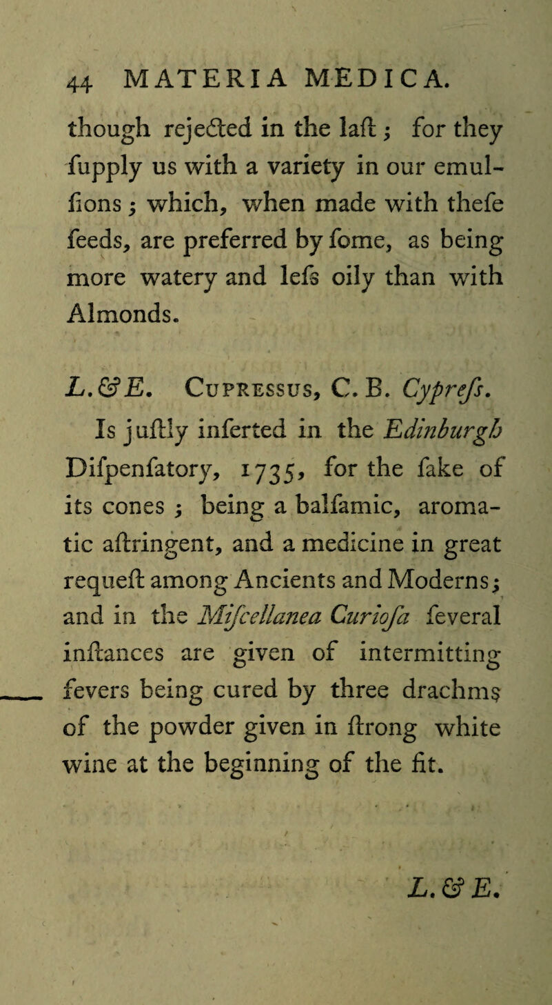 though rejected in the laft ; for they fupply us with a variety in our emul- hons ; which, when made with thefe feeds, are preferred by feme, as being more watery and lefs oily than with Almonds. L.&E. Cupressus, C. B. Cyprefs. Is juftly inferted in the Edinburgh Difpenfatory, 1735, for the fake of its cones ; being a balfamic, aroma¬ tic aftringent, and a medicine in great requeft among Ancients and Moderns; and in the Mifcellanea Curiofa feveral inftances are given of intermitting fevers being cured by three drachms of the powder given in flrong white wine at the beginning of the fit.