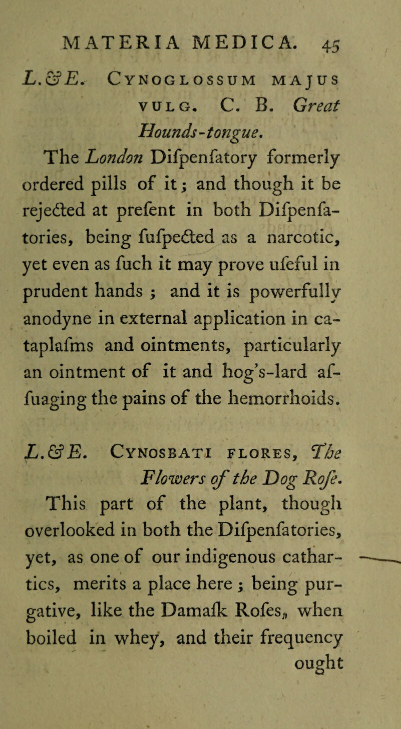 L.&E. Cynoglossum majus vulg. C. B. Great Hounds-tongue. The London Difpenfatory formerly ordered pills of it; and though it be rejected at prefent in both Difpenfa- tories, being fufpe&ed as a narcotic, yet even as fuch it may prove ufeful in prudent hands ; and it is powerfully anodyne in external application in ca- taplafms and ointments, particularly an ointment of it and hog’s-lard af- fuaging the pains of the hemorrhoids. L.&E. Cynosbati FLORES, Lhe Flowers of the Dog Rofe. This part of the plant, though overlooked in both the Difpenfatories, yet, as one of our indigenous cathar¬ tics, merits a place here ; being pur¬ gative, like the Damalk Rofes,, when boiled in whey, and their frequency ought