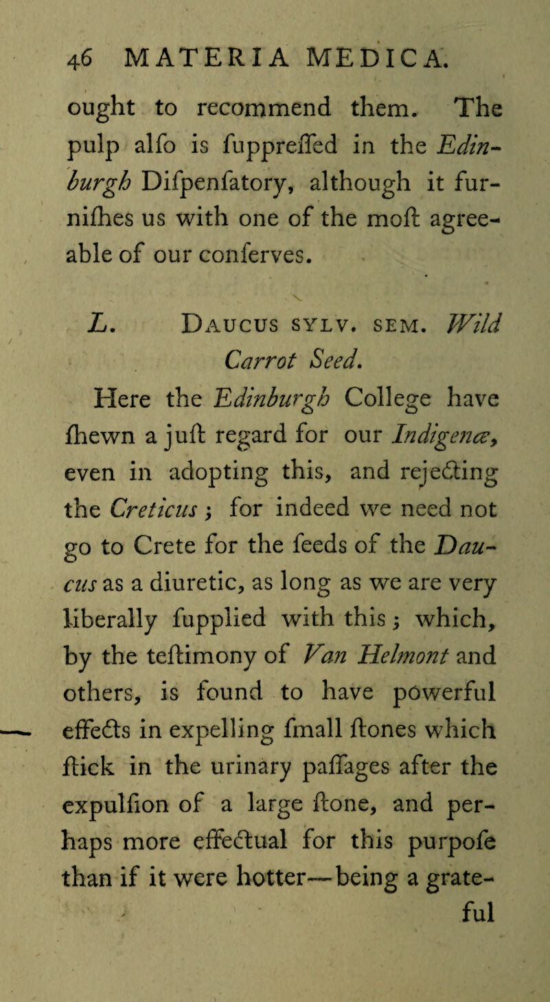 ought to recommend them. The pulp alfo is fuppreffed in the Edin¬ burgh Difpenfatory, although it fur- nifhes us with one of the moft agree¬ able of our conferves. • v. Z. Daucus sylv. sem. Wild Carrot Seed. Here the Edinburgh College have {hewn a juft regard for our Indigence, even in adopting this, and rejecting the Creticus ; for indeed we need not go to Crete for the feeds of the Dau¬ cus as a diuretic, as long as we are very liberally fupplied with this; which, by the teftimony of Van Helmont and others, is found to have powerful effe6ls in expelling fmall ftones which flick in the urinary paffages after the expulfion of a large done, and per¬ haps more effectual for this purpofe than if it were hotter—being a grate¬ ful