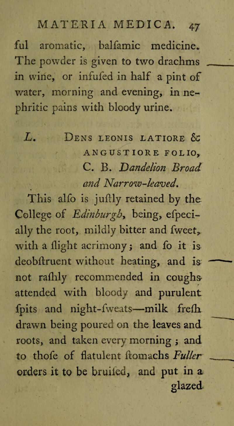 ful aromatic, balfamic medicine. The powder is given to two drachms in wine, or infufed in half a pint of water, morning and evening, in ne¬ phritic pains with bloody urine. L. Dens leonis latiore & ANGUSTIORE FOLIO, C. B. Dandelion Broad and Narrow-leaved. This alfo is juftly retained by the College of Edinburgh, being, efpeci- ally the root, mildly bitter and fweet, with a flight acrimony; and fo it is deobftruent without heating, and is not rafhly recommended in coughs attended with bloody and purulent fpits and night-fweats—milk frefh drawn being poured on the leaves and roots, and taken every morning ; and to thofe of flatulent ftomachs Fuller orders it to be bruited, and put in a glazed